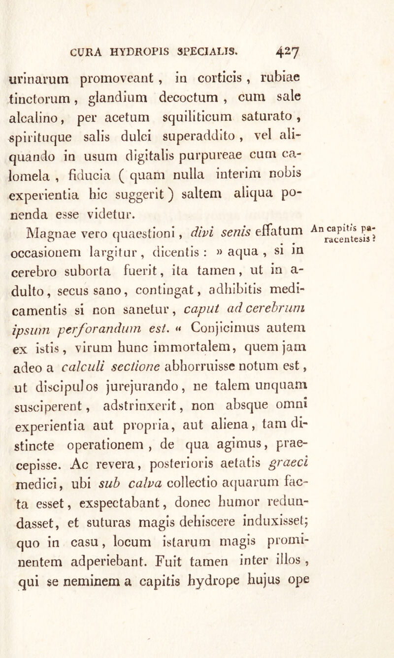 urinarum promoveant , in corticis, rubiae tinctorum, glandium decoctum , cum sale alcalino, per acetum squiliticum saturato , spirituque salis dulci superaddito, vel ali- quando in usum digitali purpureae cum ca- lomela , fiducia ( quam nulla interim nobis experientia hic suggerit ) salterà aliqua po- ri end a esse videtur. Magnae vero quaestioni, divi senis effatum Anrcaac^Itses^ • • occasionem largitur, dicentis : » aqua , si m cerebro suborta fuerit, ita tamen , ut in a- dulto, secussano, contingat, adhìbitis medi- camentis si non sanetur, caput ad cerebrum ipsuin perforandum est. « Conjicinms autem ex istis, virum hunc immortalem, quem jani adeo a caìculi seciìoue abhorruisse notum est, ut discipulos jurejurando, ne talem unquam susciperent, adstrinxerit, non absque orimi experientia aut propria, aut aliena, tam di- stincte operationem , de qua agimus, prae- cepisse. Ac revera, posteriori aetatis graecì medici, ubi sub calva collectio aquarum face- ta esset, exspectabant, donec humor redun- dasset, et suturas magis dehiscere induxisset; quo in casu, locum istarum magis promi- nentem adperiebant. Fuit tamen inter iìlos , qui se neminem a capiti hydrope hujus ope