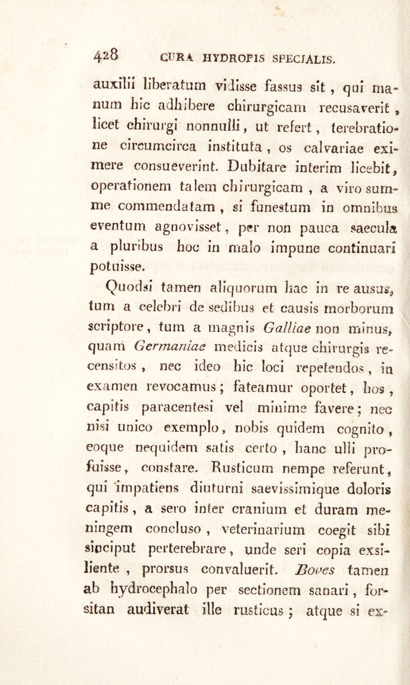 auxilil liberatimi vidisse fassus sit , qui ma- aiutn hic adh;bere chirurgicam recusaverit , licet chirurgi nonnuìli, ut refert, ferebratio ne circomcirca instituta , os calvariae exi- mere consueverint. Dubitare interim licebit* operationem talem chirurgicam , a viro som- me commendatam , si funestimi in omnibus eventum agnovisset, per non pauea saecula a piu ribus hoc in malo impune continuar! potuisse. Quodsi tamen aliquorum hac in re auso», tum a celebri de sedibus et causis morborum scriptore, tum a magnis Gallìae non minus, quarti Germaniae medicis atque chirurgis re- censì tos , nec ideo hic loci repetendos, in examen revocamus ; fateamur oportet, bos , capitis paracentesi vel minime favere; nec nisi unico exemplo, nobis quidem cognito , eoque nequidem satis certo , Itane ulii pro- fuisse, constare. Rusticum nempe referunt, qui ’impatiens diuturni saevissirnique dolori» capitis, a sero inter cranium et duram me- ningem concluso , veterinarium coegit sibi sinciput perterebrare, unde seri copia exsi- liente , prorsus convaluerit. Boaes tamen ab hydrocephalo per sectionem sanari, for- sitan audiverat ille rusticus ; atque si ex-