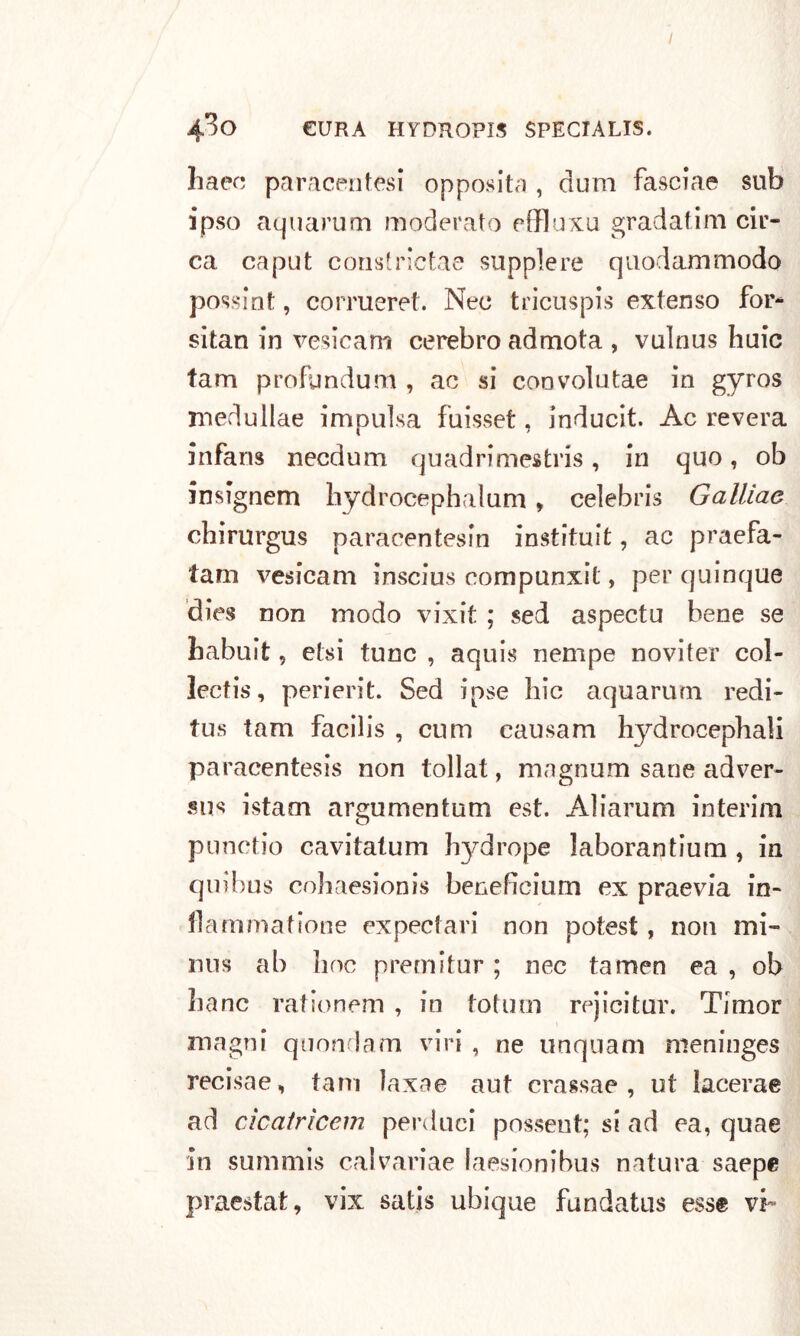 I 4*^0 CURA HYDROPIS SPECTALIS. haec paracentesi opposita , dum fascia© sub ipso aquarum moderato effluxu gradatim cir- ca. caput constrictae supplere quodammodo possint, corrueret. Nec tricuspis extenso for* sitan in vesicam cerebro admota , vulnus huic fam profundum , ac si con volo tae in gyros medullae impulsa fuisset, inducit. Ac revera infans necdum quadrimestris , in quo, ob insignem hydrocephalum, Celebris Gallìae chirurgus paracentesin instituit, ac praefa- tam vesicam inscius compunxit, per quinque dies non modo vixit ; sed aspectu bene se habuit, etsi tunc , aquis nempe noviter col- lectis, perierit. Sed ipse Ilio aquarum redi- tus tam facilis , cnm causam hydrocepbali paracentesis non tollat, magnum sane adver- sus istarn argumentum est. Aliarum interim punctio cavitalum hydrope laborantium , in quibus cohaesionis beneficiarti ex praevia in- fla'mmatione expectari non potest , non mi- nns ab boc premi tur ; nec tamen ea , ob Lane rationem , in totum rejicitur. Timor magni quondam viri , ne unquam nieninges recisae, tam laxae aut crassae , ut lacerae ad cAcatrìcem perdaci possent; si ad ea, quae in summis calvariae laesionibus natura saepe praestat, vix satis ubique fundatus esse vi-