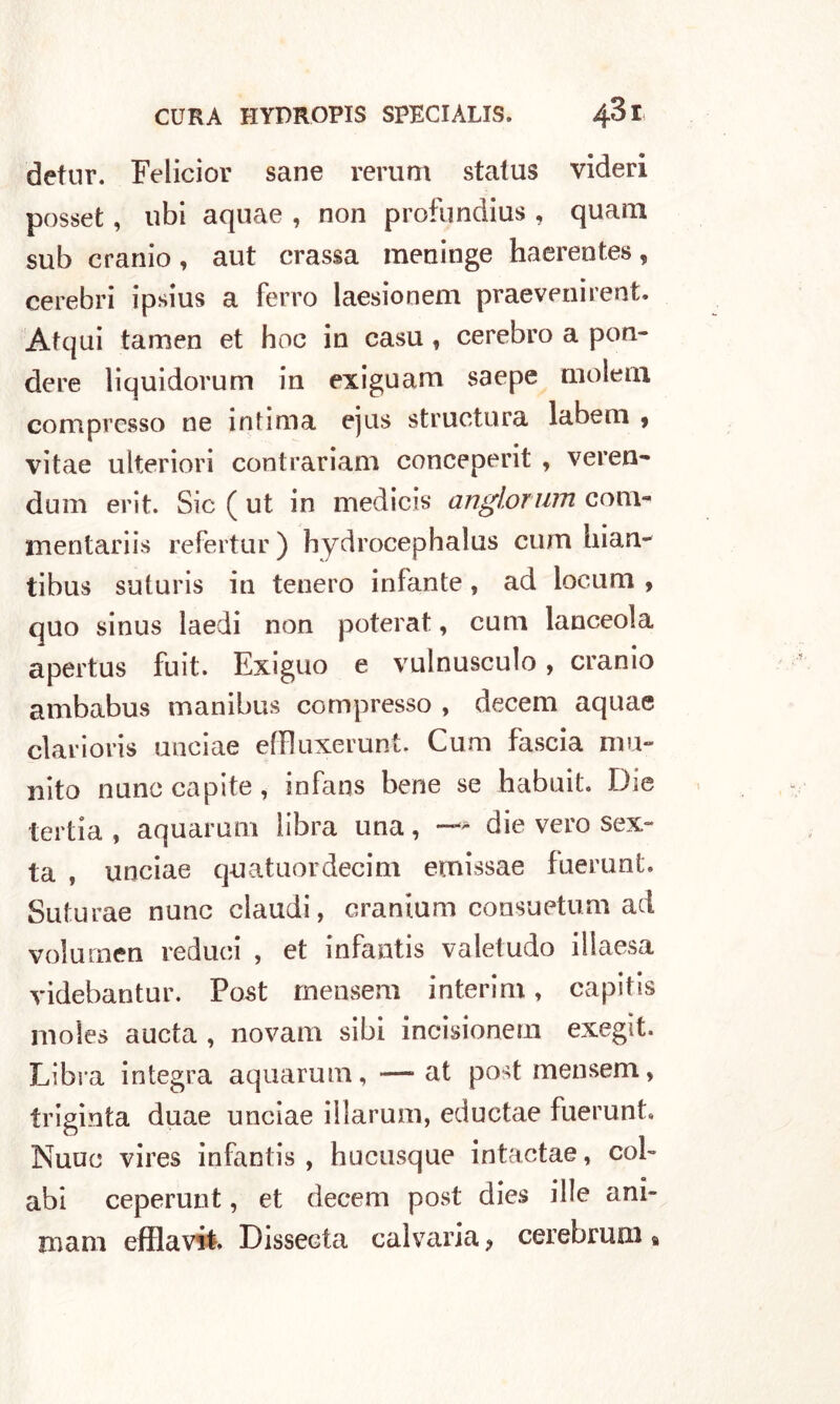 detur. Felicior sane rerum status videri posset, ubi aquae , non profundius , quam sub cranio, aut crassa meninge haerentes, cerebri ipsius a ferro laesionem praevenirent. Atqui tamen et hoc in casti, cerebro a pen- dere liquidorum in exiguam saepe molein compresso ne intima ejus structura labem ? vitae ulteriori contrariam conceperit , veren- dum erit. Sic ( ut in medicis anglorum com- mentariis refertur ) hydrocephalus cum hi an- tibus suturis in tenero infante, ad loeum , quo sinus laedi non poterat, cum lanceola apertus fuit. Exiguo e vulnusculo, cranio ambabus manibus compresso , decem aquae elarioris uociae effluxerunt. Cum fascia mu- nito nunc capite, infans bene se habuit. Die tertia , aquarum libra una, ~ die vero sex- ta , unciae quatuordecim etnissae fuerunt. Suturae nunc claudi, cranium consuetum ad volumen reduci , et infantis valetudo iliaesa videbantur. Post mensem interim, capitis nioles aucta , novam sibi incisionem exegit. Libia integra aquarum, — at post mensem, triginta duae unciae illarum, eductae fuerunt* Nuuc vires infantis, hucusque intactae, col- abi ceperunt, et decem post dies il le am- mani efflavit. Dissecta calvaria, cerebrum %