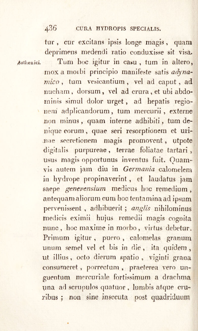 yMhenici. tur , cur excitans ipsis longe magis , quam deprimens rnedendi ratio conduxisse sit visa. Tu ni hoc igitur in casu , tum in altero, moxarnoibi principio manifeste sadyria- mico , tum vesicantiutn, vel ad caput, ad nucham , dorsum , vel ad crura, et ubi abdo- minis simul dolor urget, ad hepatis regio- neni adplicandorum, tum mercurii , externe non minus, quam interne adhibiti, tum de- nique eorum , quae seri resorptionem et uri- na e secretionem magis promovent, utpote digitalis purpureae, terrae foliatae tartari, usus magis opportunus inventus Fuit. Quam- vis autem jam diu in Germania calomelem in hydrope propinaverint , et laudatus jam saepe genevensium medicus line remedium , antequamaliorum rum hoc tentaminaad ipsum pervenissent , adhibuerit ; anglis nihilominus medicis eximii hujus remedii magis cognita nunc , hoc maxime in morbo , vii fus debetur* Primom igitur , puero , calomelas granum unum semel vel et bis in die , ita quidem 5 ut illius, octo dierum spatio, viginfi grana consu meret , porrectum , praeterea vero un- guentum mercuriale fortissimum a drachma pna ad scrupulos quatuor , lumbis afque ero- ribus ; non sine bisecata post quadriduum