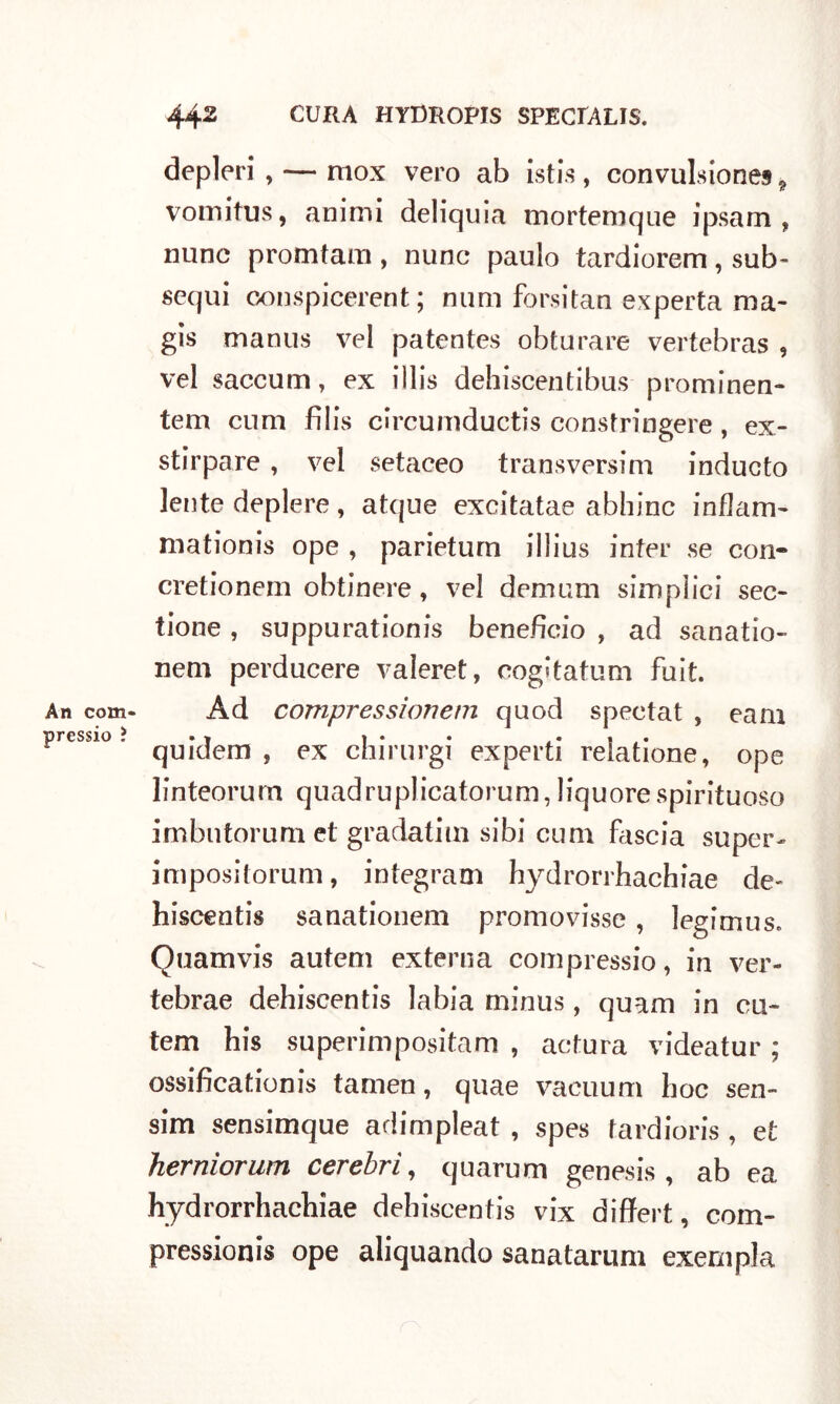 An corti pressio ? deplori , — mox vero ab istis , convulsiones 9 vomitus, animi deliquia mortemque ipsam , nane promtam, nunc paulo tardiorem, sub- sequi conspicerent ; num forsitan experta ma- gis manus vel patentes obturare vertebras , vel saccum, ex illis dehiscentibus prominen- tem cum filis circumductis constringere, ex- stirpare , vel setaceo transversim inducto lente deplere, atque excitatae abbine inflam- mationis ope , parietum iilius inter se con- cretionem obtinere, vel demum simpìici sec- tione , suppurationis benefìcio , ad sanatio- nem perducere valeret, oogitatum fuit. Àd compressionem quod spectat , eam quidem , ex chimrgi experti relatione, ope linteorum quadruplicatorum, liquore spirituoso imbntorum et gradatim sibi cum biscia super- impositorum, integram hydrorrhachiae de- hiscentis sanationem promovisse , legimus. Quamvis autem externa compressio, in ver- tebrae dehiscentis labia minus, quam in cu- tem his superimpositam , actura videatur ; ossificationis tamen, quae vacuum hoc sen- sim sensimque adimpleat , spes fardioris , et herniorum cerebrì, quarum genesis , ab ea hydrorrhachiae dehiscentis vix differt, com- pressionis ope aliquando sanatarum exempla