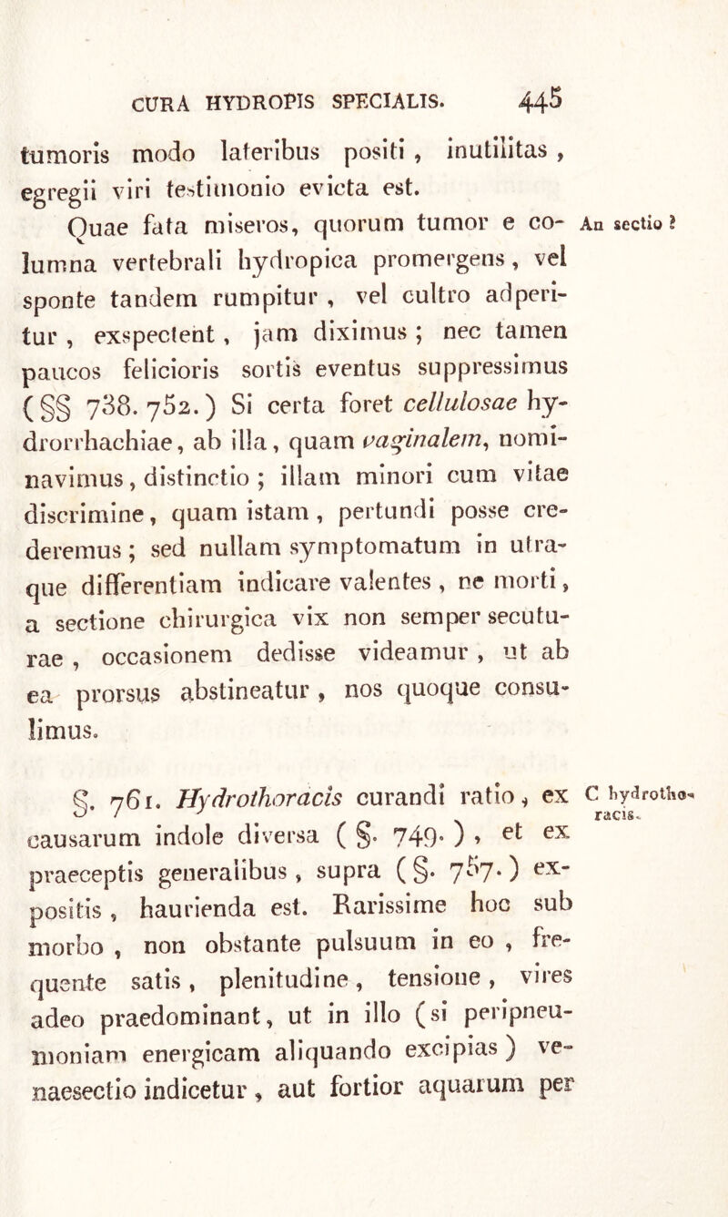 tumoris modo laferibus positi , inutilitas , egregi! viri testimonio evinta est. Ouae fata miseros, quorum tumor e co- An sectio ì lumna vertebrali hydropica promergens , vel sponte tandem rumpitur , vel cultro ad peri- tur , exspecteht, jam diximus ; nec tamen paucos felicioris sortis eventus suppressimus (§§ 788.752.) Si certa foret cellulosae hy- drorrhachiae, ab illa, quam vaqìnalem, nomi» navimus, distinotio ; illam minori cum vitae discrimine, quam istam, pertundi posse ere» deremus; sed nuilam symptomatum in ufra- que differentiam indicare valentes , ne morti, a sectione chirurgica vix non semper secutu- rae , occasionem dedisse videamur , ut ab ea prorsiis abstineatur , nos quoque consu- limuSo £ 761. Hydrothoracìs curandi ratio i ex c hydrotiio* oausarum indole diversa ( §. 749. ) » et ex praeceptis generalibus , supra ( §. 7^7*) positis , haurienda est. Rarissime hoc sub morbo , non obstante pulsuum in eo , fre- quente satis, plenitudine, tensione, vires adeo praedominant, ut in ilio (si peripneu- moniam energicam aliquando excipias ) ve- naesectio indicetur, aut fortior aquarum per