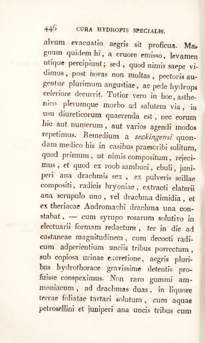 alvum evacuatlo aegris sit proficua. Ma* gnum quidem Ili, a cruore eclisso, levamen utique percipiunt ; sed, quod nimis saepe vi- dimus, post horas non multas , pectoris au- gentur plurimum angustiae, ac pede liydrops ceieriore decurrit. Tufior vero in hoc, asthe- mco pìerurnque morbo ad salutem via, in usti diureticorum quaerenda est, nec eorum hic aut numerum, aut varios agendi modos ìepetimus. Keinedium a seckìngenai quon- dam medico bis in casibus praescribi solitum, quod primum , ut nimis compositum, rejeci- tnus , et quod ex roob sambuci, ebuli, juni- peri ana dracbmis sex , ex pulveris scillae compositi, radicis bryoniae, extracti elaterii ana scrupulo uno , vel drachma dimidia , et ex theriacae Andromachi drachma una con- stabat, — cum syrupo rosaruni solutivo in electuarii formam redactum , ter in die ad castaneae magnifudinem , cum decocti radi- cum adperientium anciis tribus porrectum . sub copiosa urinae excretione, aegris pluri- bus hydrothorace gravissime detentis prò- fuisse conspeximus. Non raro gummi am- moniacum , ad drachmas duas, in liquore ierrae foliatae tartari solutum , cum aquae petrosellini et juniperi ana uncis tribus cum