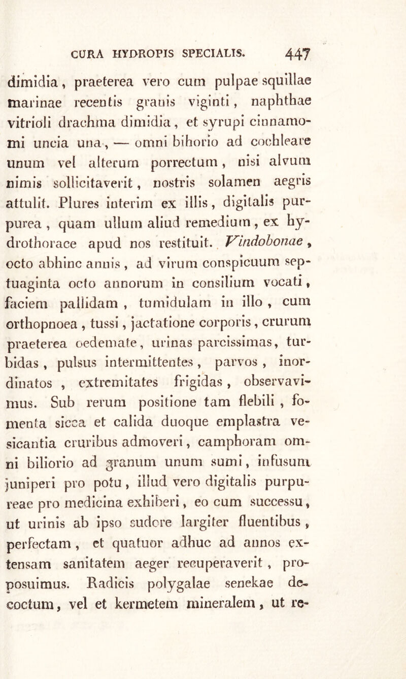 dimidia, praeterea vero cum pulpae squillae marinae recen tis gratiis viginti, naphthae vitrioli drachma dimidia, et syrupi cinnamo- mi lincia una, — omni bihorio ad cochleare unum vel altecurn porrectum, nisi al vuoi nimis sollicitaverit, nostris solamen aegris attuili. Plures interim ex illis, digitali? pur- purea , quam ullum aliud remedium, ex hy- drothorace apud nos restituit. Vìndobonae, octo abhinc annis , ad virurn conspicuum sep- tuaginta octo anoorum in consilium vocati, faciem paliidam , tumidularn in ilio , cum orthopnoea , tussi, jactatione corporis, crurum praeterea oedemate, urinas parcissimas, tur- bidas , pulsus intermittente? , parvos , inor- dinatos , cxtremitates frigida?, observavi- mus. Sub rerum positione tam flebili , fo- menta sicca et calida duoque emplastra ve- sicantia cruribus admoveri, camphoram orn- ili biliorio ad grammi unum su mi, infusum juniperi prò potu , illud vero digitali? purpu- reae prò medicina exhiheri, eo cum successa, ut urinis ab ipso sudore largifer fluentibus, perfectam , et quatuor adhuc ad annos cx- tensam sanitatem aeger recuperaverit , pro- posuimus. Radici? polygalae senekae de- coctum, vel et kermetem mineralem, ut re-