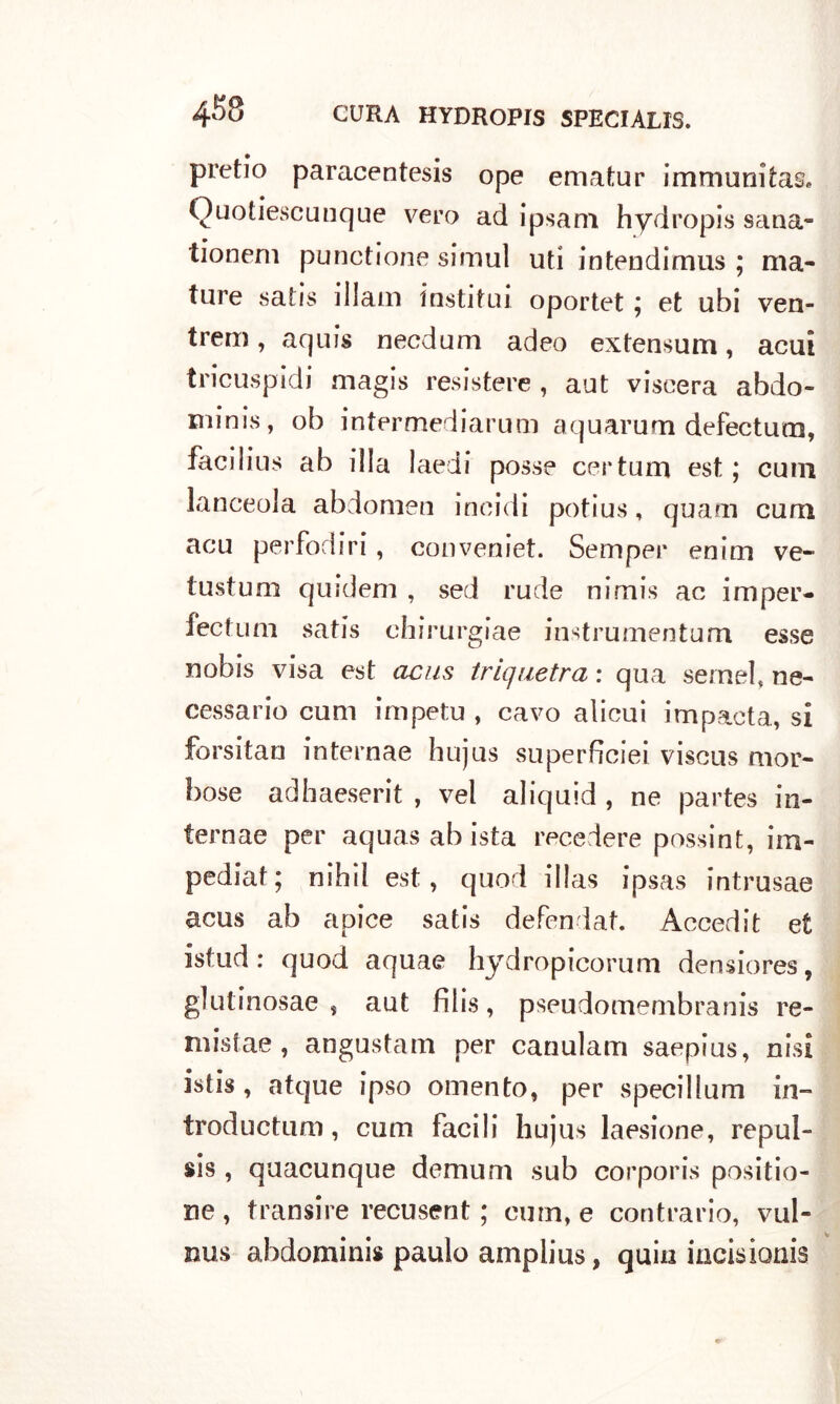 pretio paracentesis ope ematur immuni tas* Quotiescunque vero ad ipsam hydropis 9ana- tionem punctione simuì uti intendimus ; ma- ture satis illain insti fui oportet ; et ubi ven- trem, aquis necdum adeo extensum, acuì tricuspidi magis resistere , aut viscera abdo- minis, ob intermediarum aquarum defectura, facilius ab illa laedi posse certum est ; cum lanceola abdomen incidi potius, quarti cum acu perfodiri, conveniet. Sem per enim ve- tusti] m quidem , sed rude nimis ac imper- fectum satis chirurgiae instrumentum esse nobis visa est acus triquetra : qua semel, ne- cessario cum impetu , cavo alicui impacta, si forsitarj internae hujus superficiei viscus mor- bose adhaeserit , vel aliquid , ne partes in- ternae per aquasabista recedere possint, im- pediat; nihii est, quod illas ipsas intrusae acus ab apice satis defendat. Accedit et istud : quod aquae hydropicorum densiores, glutinosae , aut filis, pseudomembranis re- niistae , angustam per canulam saepius, nisi istis, atque ipso omento, per specillami in- troductuni, cum facili hujus laesione, repul- si , quacunque demum sub corporis positio- ne , transire recusent ; cum, e contrario, vul- nus abdominis paulo amplius, quia incisionis