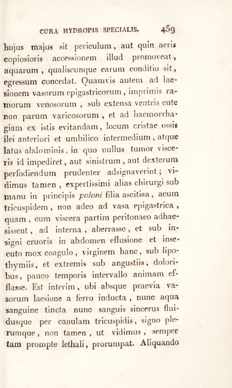 ìiujus majus sit periculum, aut quin aeris copiosions accessionem ìllud promoveat , aquarum , qaaliscunque earuni conditici sit, egressum concedati Ouamvis autem ad lae* sionem vasorum epigastricomm , imprimis ra- morii ai venosorum , sub extensa ventris cute non parum varicosorum , et ad haemorrha- gialli ex istis evitanda ni, locum cristae ossis ilei anteriori et unibi!ico intermediuni , atque latus abdominis, in quo nullus tumor visce- ri id impediret, aut sinistrimi, aut dexterum perfodiendum prudenter adsignaverint ; vi- rìinius tamen , expertissimi alias chirurgi sub manu in prmcipis poloni filia ascitiea, acum trieuspideni, non adeo ad vasa epigastrica , quam , cimi viscera partirci peritonaeo adhae- sissent, ad interna , aberrasse, et sub in- signi cruoris in abdomen effusione et inse- cuto mox coagulo , virginem liane, sub lipo- tbymiis, et extremis sub angustiò, dolori- bus, pauco temporis intervallo animam ef- fìasse. Est interim, ubi absque praevia va- soruni laesione a ferro inducta , nunc aqua sanguine tincta nune sanguis sincerus fluì- dusque per canularn tricuspidis, signo ple- rumque, non tamen, ut vidimus , semper tam prompte lethali, prorurnpat. Aliquando