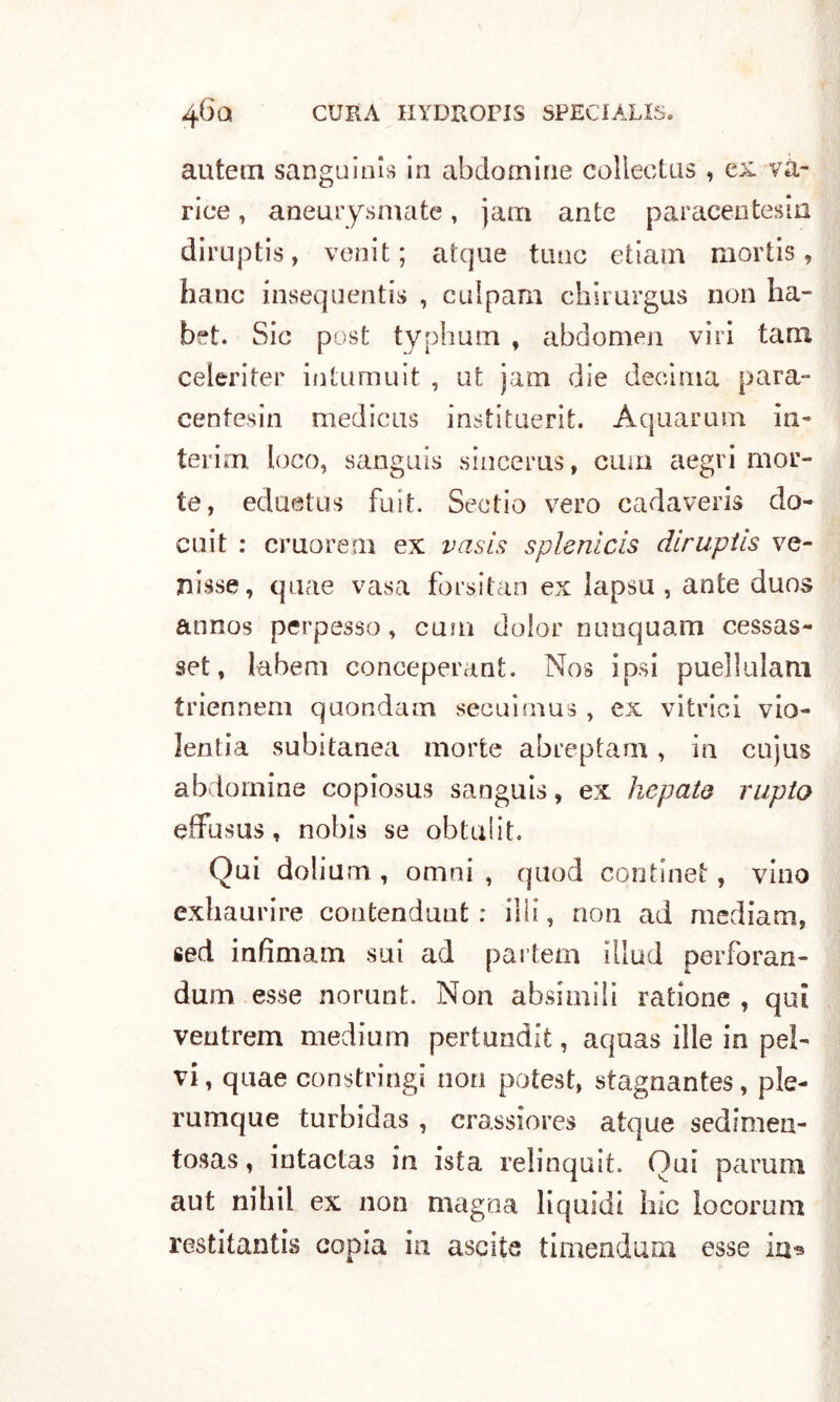 antera sanguini in abdomine colleetus , ex va- rice , aneurysmate, jam ante paracentesin diruptis, venit; atque timo etiam mortis, hanc insequentis , culpam chirurgus non ha- bft. Sic post typhum , abdomen viri tara celeriter intumuit , ut jam die decima para- centesin medicus institaerifc. Aquarum in- terim loco, sanguis sincerns, cum aegri mor- te, eduetus fuit. Scotio vero cadaveri» do- cuit : cruorem ex vasis splenlcis diruptis ve- nisse, qnae vasa forsitan ex lapsu , ante duos annos perpesso, cum dolor nanquam cessas- set, labaro conceperant. Nos ipsi puellulam triennem quondam secuimus , ex vitrici vio- lentia subitanea morte abreptam, in cujus abdomine copiosus sanguis, ex hepato rupia effusus, nobis se obtulit. Qui dolium , omni , quod cqntinet, vino exhaurire contendunt : i!ii, non ad mediani, sed infimam sui ad partem illud perforan- dum esse norunt. Non absimili ratione , qui ventrem medium pertundit, aquas ille in pel- vi, quae constringi non potest, stagnantes, ple- rumque turbidas , crassiores atque sedimen- tosas, intactas in ista relinquit. Qui parum aut nihil ex non magna liquidi hlc locorum restitantis copia in ascile timenduui esse in*