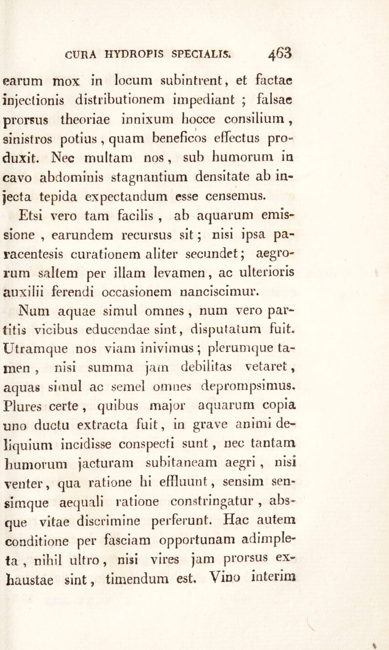 earum mox in locum subintrent, et factac injectionis distributionem impediant ; falsa© prorsus theoriae innixum hocce consiliimi, sinistros potius, quam beneficos effectus prò- duxit. Nec multam nos, sub humorum in cavo abdominis stagnantium densitate ab in- jecta tepida expectandum esse censemus. Etsi vero tam facilis , ab aquarum emis- sione , earundem recursus sit ; nisi ipsa pa- racentesis curationem aliter secundet ; aegro- rum saltem per illam levamen, ac ulteriori auxilii ferendi occasionem nanciscimur. Num aquae simul omnes , num vero par- titis vicibus educendae sint, disputatum fuit. Utramque nos viam inivimus ; pìerumque la- men , nisi stimma jam debilitas vetaret, aquas simul ac semel omnes deprompsimus, Plures certe, quibus major aquarum copia uno ductu extracta fuit, in grave animi de- liquium incidisse conspecti sunt, nec tantam humorum jacturam subitaneam aegri , nisi venter, qua ratione hi effluunt, sensim sen- simque acquali ratione constringatur, abs- que vitae discrimine perferunt. Hac autem conditione per fasciam opportunam adimple- ta , nihil ultro, nisi vires jam prorsus ex- haustae sint, timendum est. Vino interim