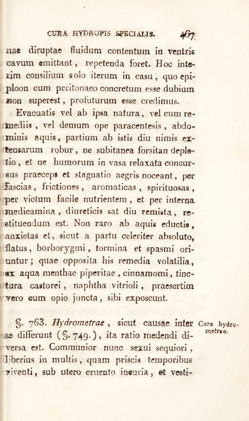 aae diruptae fluidum contentimi In vcntris cavum emittaot, repetenda foret. Hoc inte- rim consilium solo iterimi in casu , quo epi- ploon cura peritonaeo concretum esse dubium Jaon supercst, profuturum esse credimus. Evacuatis vel ab ipsa natura, vel cum re- i Suedi is , vel demum ope paracentesis , abdo« jiminis aquis, partium ab istis diu nimis ex- teasarum robur, ne subitanea forsitan deple- fio , et ne humorum in vasa relaxata concur- sus praeceps et staguatio aegris noceant, per fascias, frictiones , aromaticas , spirituosas , sjper victum facile nutrientem , et per interna rimedicamina , diureticis sat diu remista, re- stituendum est. Non raro ab aquis eductis, anxietas e£, sicut a partu celeriter absoluto, flatus, borborygmi , tonnina et spasmi ori- untur ; quae opposita his remedia volatilia, jiex aqua menthae piperitae , cinnamomi, tinc- Stura casto rei , naphtha vitrioli, praesertim .▼ero eum opio juncta, sibi exposcunt g. 768. Hydrometrae , sicut causae inter Cara hydro différunt (§.749.)? i*a ratl*° medendi di- metrae‘ versa est. Communior nane sexui sequiori , liberius in multis, quam priscis temporibus diventi, sub utero cruento incuria, et vesti**