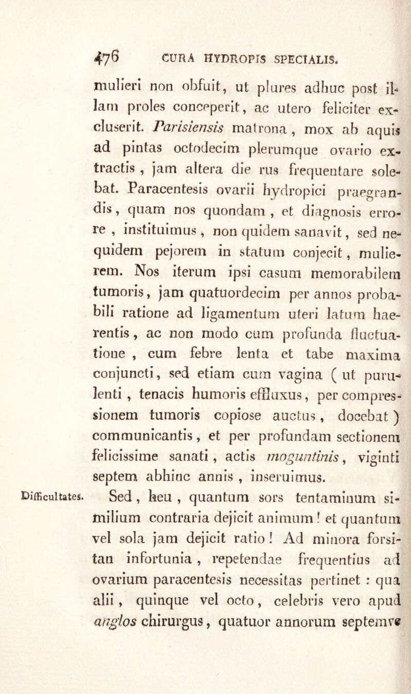 Diffìcili tates. mulieri non obfuit, ut plures adhuc post il- lam proles conceperit, ac utero feliciter ex» cluserit. Parisiensis matrona, mox ab aquis ad pintas octodecim plerumque ovario ex» tractis 1 jam altera die rus frequentare sole- bat. Paracentesis ovarii hydropici praegran- dis, quam nos quondam , et diagnosis erro- re , instituimus, non quidem saoavit, sed ne- quidem pejorem in statura conjecit, mulie- rem. Nos iterum ipsi casum memorabilem tumoris, jam quatuordecim per annos proba- bili ratione ad ligamentum uteri latum hae- rentis, ac non modo cum profunda fluctua- tioue , cum febre lenta et tabe maxima conjuncti, sed etiam cum vagina (ut puru- lenti , tenacis humoris efflaxus, per compres- sionem tumoris copiose auetus, docebat ) communicantis, et per profundam sectionem felicissime sanati, actis moguntinis, vigiliti septem abhinc annis , inseruimus. Sed , heu , quantum sors tentaminum si- milium contraria dejicit animimi ! et quantum vel sola jam dejicit ratio ! Ad minora forsi- tan infortunia, repetendae frequentius ad ovarium paracentesis necessitas pertinet : qua alii, quinque vel octo, Celebris vero apud anglos chirurgus, quatuor a onorimi septemve