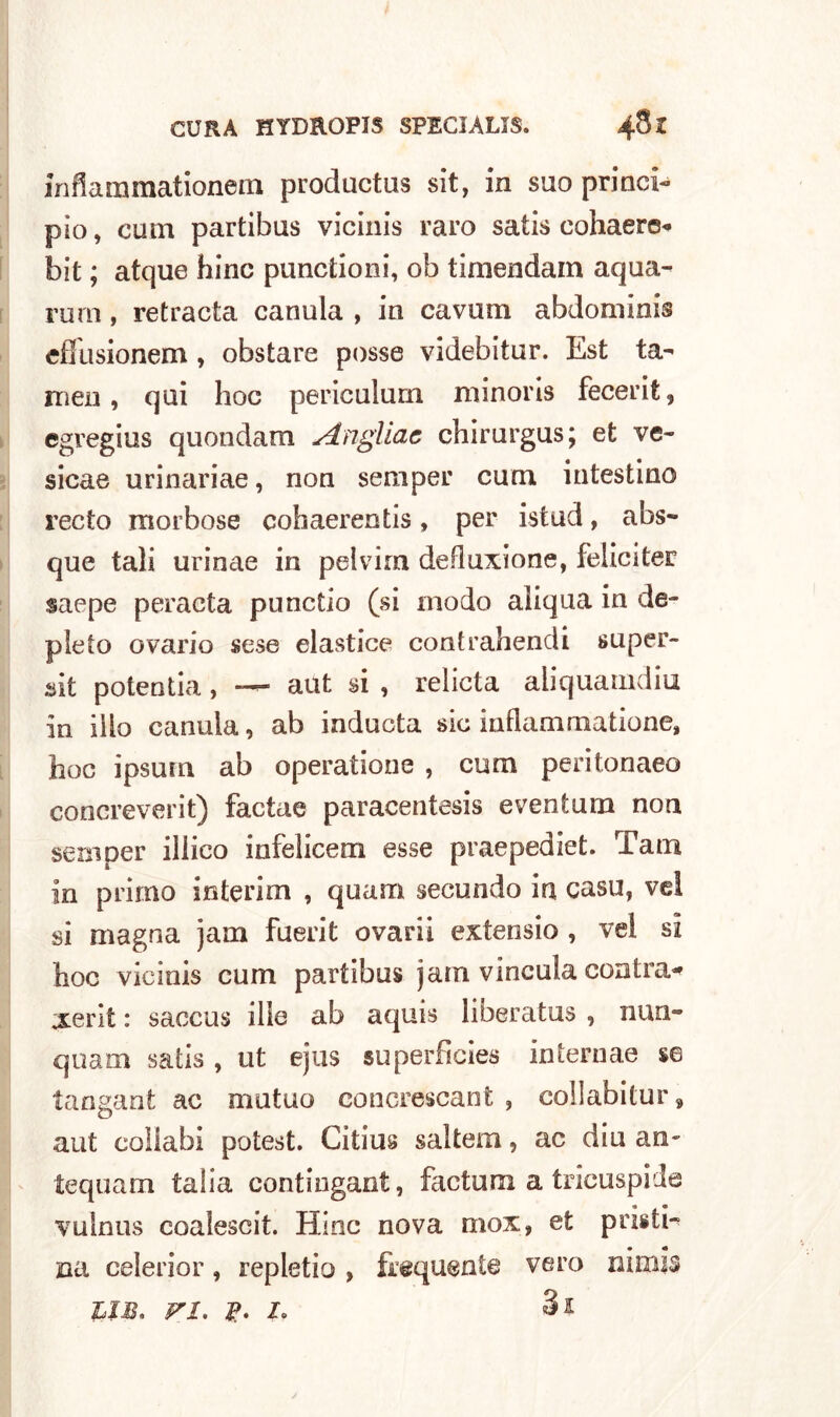 inflammationem productus sit, in suo princi- pio, cum partibus vicinis raro satis cohaere* bit ; atque bine punctioni, ob timendam aquei- ra m , retracta canula , in cavum abdominis effusionem, obstare posse videbitur. Est ta- ra en , qui hoc periculum minoris fecerifc, egregius quondam Angliac chirurgus; et ve- sicae urinariae, non semper cum intestino recto morbose cohaerentis, per istud, abs- que tali urinae in pelvim deflazione, feliciter saepe peracta punctio (si modo aliqua in de- pleto ovario sese elastice contrahendi super- sit potentia, -—■ aut si , relieta aliquamdiu in ilio canula, ab inducta sic inflammatione, hoc ipsum ab operatione , cum peritonaeo concreverit) factae paracentesis eventum non semper illico infelicem esse praepediet. Tarn in primo interim , quam secundo in casu, vel si magna jam fuerit ovari! extensio , vel si hoc vicinis cum partibus jam vincala contra* xerit : saccus ilie ab aquis liberatus , nun- quam satis , ut ejus superficies internae se tangant ac mutuo concrescant , co!labitur9 aut collabi potest. Citius saltem, ac diu an~ tequam talia contiugant, factum a tricuspide vulnus coalescit. Hioc nova mox» et pristi- • «• na celerior, repletio , frequente vero mmi$ UM. vi. Si