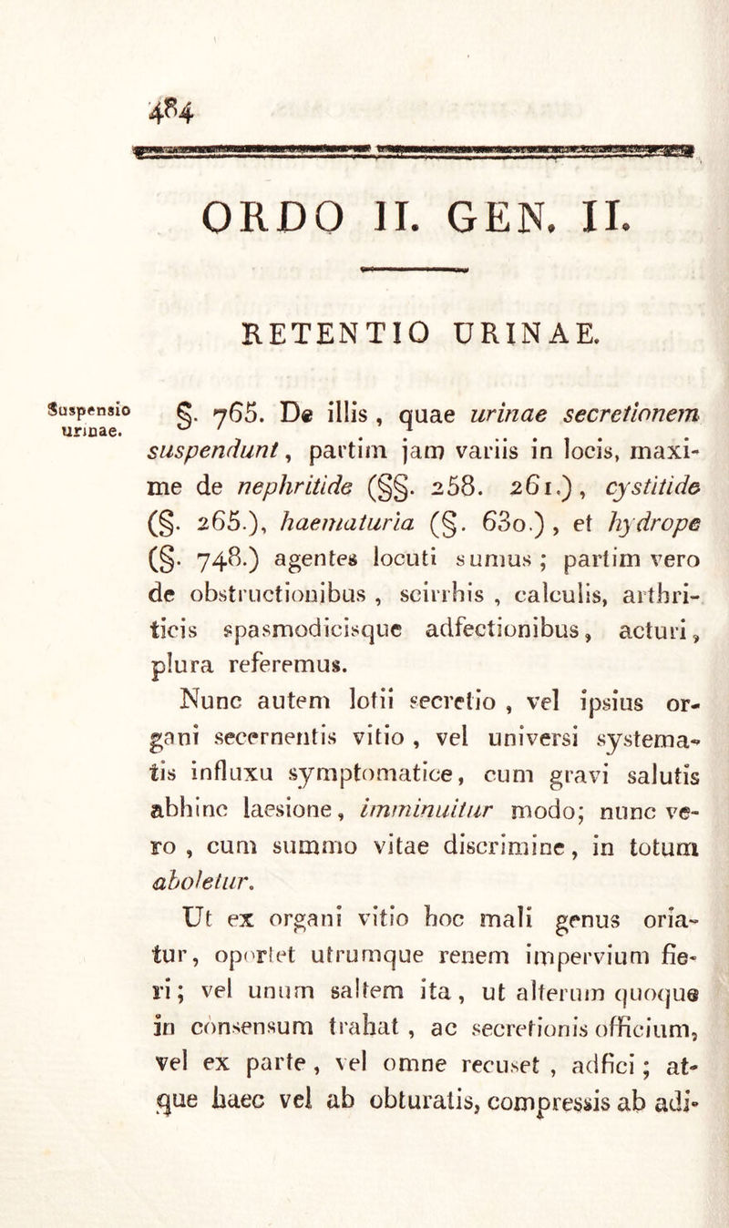 4^4 Suspensi© urmae. ORDO II. GEN. II. RETENTIO URINAE. §. 765. De illis , quae urìnae secretionem suspendunt, partirli jaro variis in locis, maxi- me de nephrtilde (§§. 258. 261.), cystitide (§. 265.). haematuria (§. 63o.) , et hydrope (§. 748.) agentes loculi sunius; partirli vero de obstructionibus , scirrhis , calcuiis, artbri- ticis spasmodicisque adfectionibus, acturi, plura referemus. Nunc autem lotii «ecretio , vel ipsius or- gani secernentis vitio , vel universi systema-* tis influxu symptomatice, cum gravi salutis abbine laesione, imminuitiir modo; nunc ve- ro , cum summo vitae discrimine, in totum oboi e tur. Ut ex organi vitio boc mali genus oria- tur, oportet utrumque renem impervium fie- ri; vel unum saltem ita, ut alterum quoque in comensum trahat , ac secrefionis officium, vel ex parte , vel omne recuset , adfici ; at- que baec vel ab obturatis, compressis ab adì-