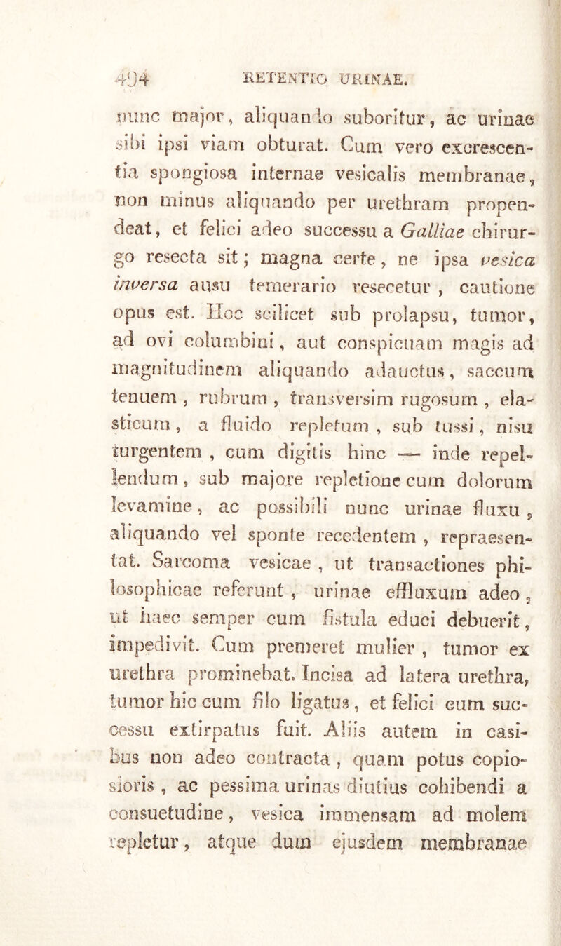 lume major, aliquando suboritur, ac urinae -ibi ipsi via ni obturat. Cuna vero exorescen- !ia spongiosa internae vesicalis membranae, non minus aliquando per urethram propen- deat, et felici adeo successu a Gallìae chirur- go resecta sit ; magna certe, ne ipsa vesica inversa auso temerario resecetur , cautione opus est. Hoc seilicet sub prolapsu, tumor, ad ovi colombini, aut conspicuam magis ad magnitudinem aliquando adauctus, sacconi tenuem , rubruni , transversim rugosum , eia- sticum , a fluido repletum , sub lussi, nisu turgentem , coni digitis hinc — inde repel- lendo m, sub majore repletione cuoi dolorum levamine, ac possibili mine urinae fluxu , aliquando vel sponte recedentem , repraesen- tat. Sarcoma vesicae , ut transactiones phi- losophicae referunt , urinae effluxum adeo , ut haec scraper cum fìstola educi debuerit, impedivi!. Cum premere! mulier , tumor ex urethra prominehat Incisa ad latera urethra, tumor hic cum filo ligatus, et felici eum suc- cessa extirpatus fuit. Aids autem in casi- bus non adeo contracta , quam potus copio- sioris , ac pessima urinas diutius cohibendi a consuetudine, vesica iramensam ad molerà replctur, atque dum ejusdem membranae