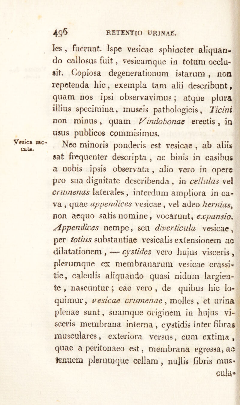 Veska srao caia* les, fuerunt. Ispe vesicae sphincter aliquan* do callosus fuit, vesicamque in totum occlu- si. Copiosa degenerationurn istarum , non repetenda hic, exempla tara alii describunt, quam nos ipsi observavimus ; atque piura ilìius specimina, museis pathoìogicis, Ticini non minus, quam V'indobonae erectis, in usus publicos commisimus. Nec minoris ponderis est vesicae , ab aliis sat frequente!1* descripta , ac binis in casibus a nobis ipsis observata , alio vero in opere prò sua digradate describenda, in cellulas vel crumenas lateraìes , interdum ampliora in ca- va , quae appendices vesicae, vel adeo hernias, non aequo satis nomine, vocarunt, expansio, Appendices nempe, seu diverticula vesicae, per totius substantiae vesicalis extensionem ac dilatationem , -— cjstides vero hujus visceris , pìerumque ex mernbranarum vesicae crassi- tie, calculis aliquando quasi nidum largiti- le , nascuntur ; eae vero , de quibus hic ìo- quirnur, vesicae crumenae, inolles , et urina plenae sunt, suamque originein in hujus vi- sceris membrana interna , cystidis inter fibras musculares, exteriora versus, cuoi extima , quae a peritonaeo est, membrana egressa,ac fenuem pìerumque cellam, nullis fi bri s musv