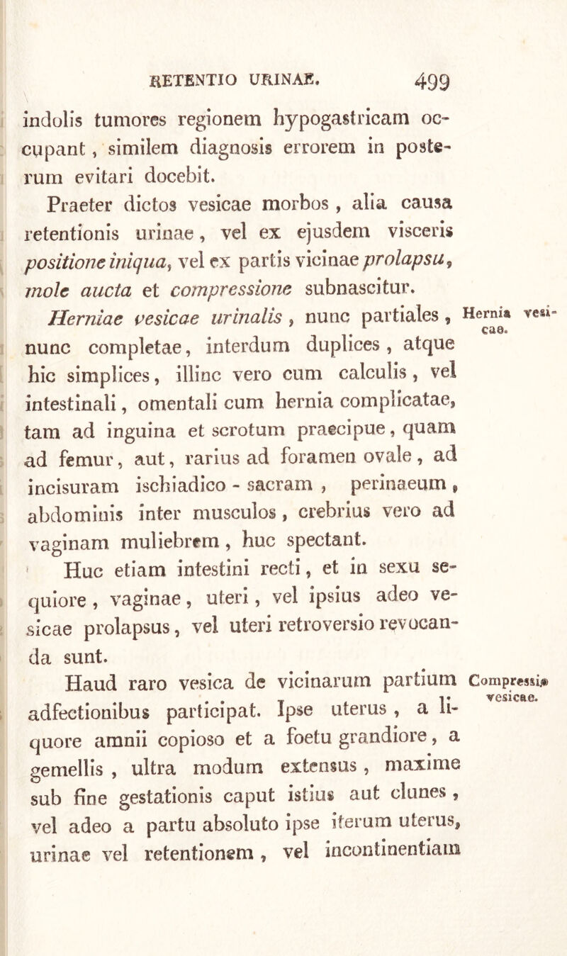 indolis tumores regionem hypogastricam oc- cupant, similem diagnosis errorem in poste- rum evitari docebit. Praeter dictos vesicae morbos , alia causa retentionis urinae, vel ex ejusdem visceris positione iniqua, vel ex partis vicinae prolapsu9 mole aucta et compressione subnasci tur. Hernìae cesieae urinalis , nunc pavtiales, Hernia ve** ca8* nunc completae, interdum duplices, atque hic simplices, illinc vero cum calculis , vel intestinali, omentali cum hernia complicatae, tam ad inguiria et scrotum praecipue, quam ad femur, aut, rarius ad foramen ovale, ad incisuram iscbiadico - sacram , perinaeum f abdominis inter musculos , crebrius vero ad vaginam muliebrem, huc spectant. » Huc etiam intestini recti, et in sexu se- quiore , vaginae, uteri, vel ipsius adeo ve- sicae prolapsus, vel uteri retroversio revocan- da sunt. Haud raro vesica de vicinarum partium Compressi# . . T 4 i* vesicae. adfectionibus participat. Ipse uterus , a li- quore amnii copioso et a foetu grandiore, a gemellis , ultra modum extensus , maxime sub fine gestationis caput istilli aut clunes , vel adeo a partu absoluto ipse iterum uterus, urinae vel retentionem , vel incontinentiam