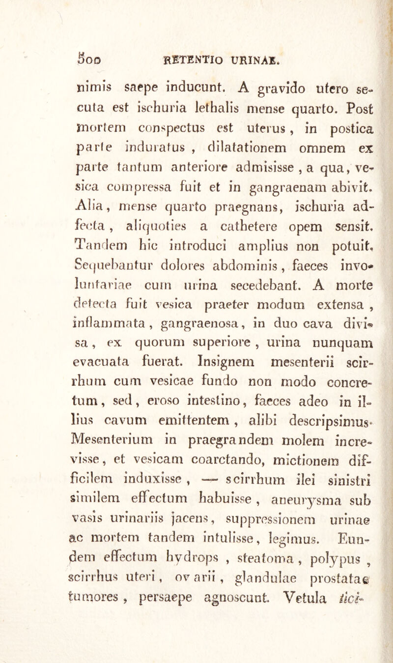 nimis saepe inducunt. A gravido tiferò se- cuta est ischuria lethalis mense quarto. Post inoriem conspectus est uterus, in postica parie induratus , dilatationem omnem ex parte tantum anteriore admisisse , a qua, ve- sica compressa fuit et in gangraenam abivit. Alia, mense quarto praegnans, ischuria ad- fecta, aliquoties a cathetere opem sensit. Tandem hic introduci amplius non potuit, Sequebantur dolores abdominis , faeces invo* luntariae curn mina secedebant. A morte detecta fuit vesica praeter modum extensa , infiammata, gangraenosa, in duo cava divi* sa, ex quorum superiore, urina nunquam evacuata fuerat. Insignem mesenteri! scir- rhum cum vesicae fundo non modo concre- timi , sed, eroso intestino, faeces adeo in il- lius cavum emittentem , alibi descripsimus* Mesenterium in praegrandem molem incre- visse, et vesicam coarctando, mictionem dif- fìcilem induxisse , — scirrhum ilei sinistri si mi lem. efifectum habuisse , aneurysma sub vasis urinariis jacens, suppressionem urinae ac mortem tandem intulisse, legimus. Eun- dem efifectum hydrops , steatoma , polypus , scirrhus uteri, ov arii , glandulae prostata© tumores, persaepe agnoscunt. Velala tici~