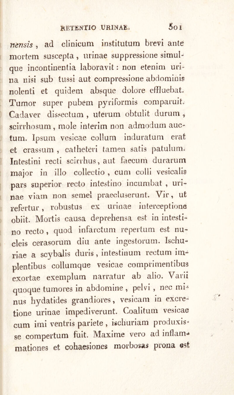 5oi nensìs, ad cìinicum institutum brevi ante mortem suscepta, urinae suppressione simub que incontinentia laboravit : non etenim uri- na nisi sub lussi aut compressione abrìominis nolenti et quidetn absque dolore effluebat Tumor super pubem pyriformis coni parui t. Cadaver dissectum , uterum obtulit durum , scirrhosum, mole interim non admodum auc- tum. Ipsurn vesicae eollum induratimi erat et crassum , catheteri tamen satis patullim. Intestini recti scirrhus, aut faecum durarurn major in ilio coliectio , cum colli vesicalis pars superior recto intestino incumbat , uri- nae viam non semel praecluserunt. Vir, ut refertur, robustus ex urinae iuterceptione obiit. Mortis causa deprehensa est in intesti- no recto , quod infarctum repertum est nu» cleis cerasorum din ante ingestorum. Ischu- riae a scybalis duris , intestinum rectum irn- plentibus collumque vesicae comprimentibus exortae exemplum narratur ab alio. Varii quoque tumores in abdomine , pelvi , nec mi* nus liydatides grandiores, vesicam in exere- tione urinae impediverunt. Coalituni vesicae cum imi ventris pariete , iscliuriam produxis* se compertum fuit. Maxime vero ad indarno mationes et cohaesiones morbosas piona