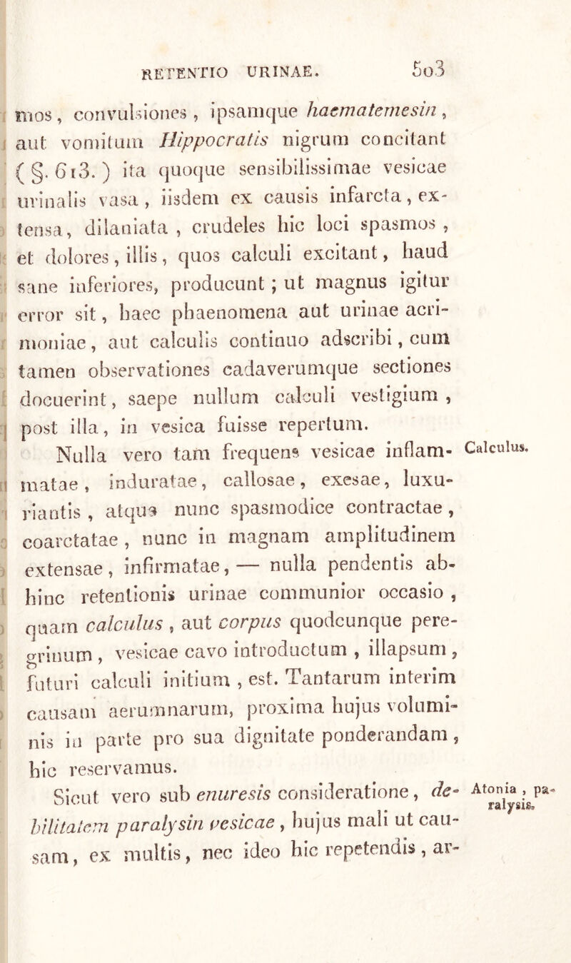 iiìos, convulsiones, ipsamque haematemesin, aut vomitimi Hìppocratis nigrum concitane (§. 6i3. ) ita quoque sensibiiissimae vesicae uvinalis vasa , iisdem ex causis infarcta, ex- tensa, dilaniata , crudeles hic loci spasmos , et dolores, illis, quos calculi excitant, haud sane iaferiores, producunt ; ut magnus igitur error sit, haec pbaenomena aut urinae acri- moniae, aut calculis continuo adscribi, cuin tamen observationes cadaverumque sectiones docuerint, saepe nullum calculi vestigium , post illa, in vesica fuisse repertum. Nulla vero tam frequens vesicae inflam- Calculus. matae, induratae, callosae, exesae, luxu» riantis , atqus nunc spasniodice contractae , coarctatae , nane in magnani amplitudinem extensae, infirmatae,— nulla pendentis ab- bine retentionis urinae communior occasio , qnam calculus , aut corpus quodeunque pere- grinum , vesicae cavo introductum , illapsum , futuri calculi initium , est. Tantarum interim causam aerumnarum, proxima liujus volumi- nis in parte prò sua dignitate ponderandam, bic reservamus. Sieut vero sub enuresis consideratione, de- Atonia, pa- UK,ul v > . ralysigp bìlìtalem paralysiri vesicae , hujus mali ut cau- sarli, ex multis, nec ideo hic repetendis, ar-