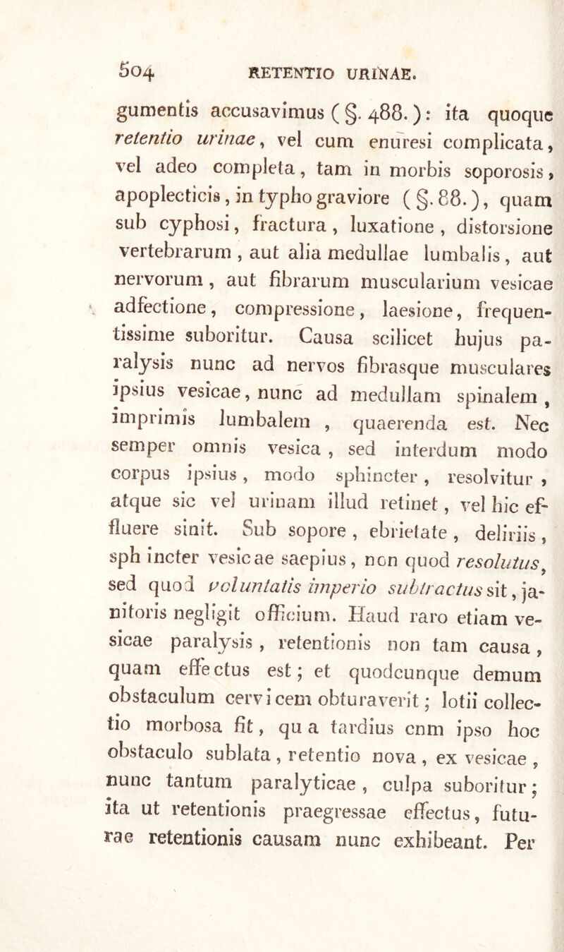 gumentis accusavimus ( §. 488. ) : ita quoque relentio urinae, vel cum enuresi complicata, vel adeo completa, tam in morbis soporosis, apoplectìcis, in typho graviore (§.88.), quam sub cyphosi, fractura, luxatione , distorsione vertebrarum , aut alia medullae lumbalis, aut nervorum, aut fibrarum muscularium vesicae v adfectione, compressione, laesione, frequen- tissime suboritur. Causa scilicet hujus pa- ralysis nunc ad nervos fibrasque musculares ipsius vesicae, nunc ad medullam spinalem , imprimis lum baleni , quaerenda est. Nec semper omnis vesica , sed interdum modo corpus ipsius , modo sphincter , resolvitur , atque sic vel urinam illud retine!, vel hic ef- fimere sinit Sub sopore , ebrietate , deliriis , sph incter vesicae saepius, non quod resolutus sed quod u ol un tatis imperio subtractus sit, ja- rsitoris negligit officium. Haud raro etiam ve- sicae paralysis, retentionis non tam causa , quam effectus est; et quodeunque demum obstaculum cervicem obturaverit ; lotii collec- iio morbosa fit, qu a tardius cnm ipso hoc obsiaculo sublata , retentio nova , ex vesicae , nunc tantum paralyticae , culpa suboritur ; ita ut retentionis praegressae effectus, futu- ra® retentionis causam nunc exhibeant. Per