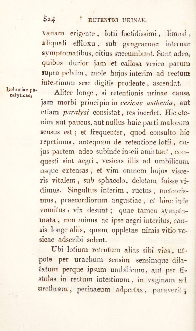 Isctmriae pa- raiyticae* vanani erigente* lotii foetid issimi, limosi» aliquali effluxu , sub gangraenae internae symptomatibus, citius succumbunt. Sunt adeo, qui bus cìurior jam et callosa vesica parimi supra pelvim, mole hujus interim ad reetum intestinum sese digitis prodente , ascendati. Aliter longe , si retentionis urinae causa jjam morbi principio in vesica e asthenìa, aut etiam paralysi consistat* res incedet. Hic ete~ nim aut paucus, aut nullus buie parti malorum sensus est ; et frequenier, quod consulto hic repetlmus, antequam de retentione lotii , cu- jus partem adeo subinde inscii amittunt, con- questi sint aegri , vesicas illis ad umbilicum usque extensas , et vini omneni bujus visce- ris vitalem , sub spiacelo, deletam fuisse vi- dimus. Singultus interim , ructus , meteoris- mus, praecordiorum angustiae, et bine inde vomitus » vix desunt ; quae tamen sympto- mata, non minus ac ipse aegri interitus* cau- sis longe aliis, quam oppletae nirnis vitio ve» sicae adscribi solent. Ubi lotium retentum alias sibi vias, ut>- pote per urachum sensitn sensinique dila- tatum perque ipsum umbilicum, aut per fi- stola s in rectum intestinum, in vaginam ad urethram , perinaeum adpertas, paraventi j.