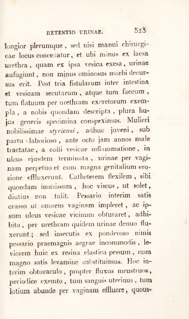 longior plerumque , sed ni si manui cluni rgi- cae locus concedatur, et ubi mmus ex iaesa urethra , quatti ex ipsa vesica exesa, unnae aufugiunt, non minus ominosus morbi deeur- sus erit. Post tria fistularum inter intestina et vesieam secutarum , atque turo faecmn , tum fìatuum per urethram excretorum exem- pla , a nobis quondam descripta , plura hu- jus generis speci mina conspexinvus. Mulieri nobilissimae styriensl, adhuc juveni , sub partu * laborioso , ante octo jani annos male tractatae, a colli vesicae inflammatione, in ulcus ejusdem terminata , urinae per vagi« nam perpetuo et eum magna genitalium ero- sione effluxerunt. Catheterem fìexilem , sibi quondam immissum , hoc viscus , ut solet* diutius non tulit. Pessario interim satis crasso ut oinnem vaginam impleret , ac ip- sum ulcus vesicae vicinum obturaret, adhi- bito , per urethram quidern urinae denuo flu- xerunt ; sed insecutis ex ponderoso nimis pessario praemagnis aegrae incommodis , le- viorem buie ex resina elastica pessum , cum magno satis ìevamine snksfituimus. Hoc in- terim obtnraculo , propter fluxus menstruos, periodice exemto , tum sangui* uterinus , tum lotium abundq per vaginali* effluere, quoua^