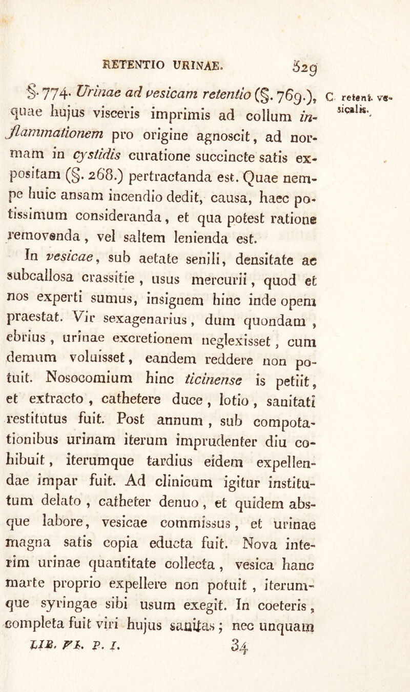 5 2g 774* Urinae ad vesicam retentio (§. 76g.)t c reteni va quae liujus visceris imprimis ad collimi in- 5ÌQa1^ flammationem prò origine agnoscit, ad nor- mam in cyslidis curatione succinole satis ex- positam (§. 268.) pertractanda est. Quae nem- pe buie ansam incendio dedit, causa, haec pò- tissimum consideranda, et qua potest ratione removsnda, vel saltem lenienda est. In vesicae, sub aetate senili, densitate ac subcallosa crassitie , usus mercuri!, quod et nos experti sumus, insignem hinc inde opem praestat. Vii* sexagenarius, dum quondam , ebrius , urinae excretionem neglexisset , cimi demu m voluisset, eandem reddere non po- tuit. Nosocomium hinc ticinense is petiit, et extracto , cathetere duce , lotio , sanitati restitutus fuit. Post annum , sub compota- tionibus urinam iterum imprudenter diu co- hibuit, iterumque tardius eidem expellen- dae impar fuit. Ad clinicum igitur institu- tum deìato , catheter denuo , et quidem abs- que labore, vesicae commissus, et urinae magna satis copia educta fuit. Nova inte- rim urinae quantitate collecta , vesica hauc marte proprio expellere non potuit , iterum- que syringae sibi usuai exegit. In coeteris, completa fuit viri hujtis sauitas ; nec unquam liM, FI, p. 1, 34
