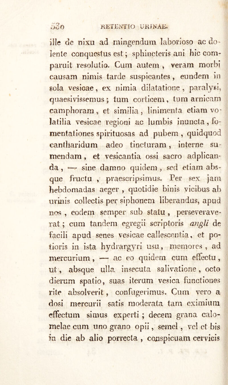 63O RETENTIO UKINÀJ5. ille de nixu ad mingendum laborioso ae do- lente conquestus est; ; splrincteris ani hic com- paruit resolutio. Cam autem , veram morbi causarti nimis tarde suspicantes, eundem in sola vesicae, ex nimia dilatatione , paralysi, quaesivissemus ; tum corticem, tum arnicam camphoram , et simiiia , lini menta etiam vo- latica vesicae regioni ac lumbis immota, fo- mentationes spirituosas ad pubem , quidquod cantharidum adeo tincturam, interne su mendara , et vesicantia ossi sacro adplican- da , *—t- sine damno quideni , sed etiam abs- que fructu , praescripsimus. Per sex jam hebdomadas aeger , quotidie binis vicibus ab uvinis collectis per siphonem liberandus, apud nos , eodem semper sub statu , perseveravo- rat ; cimi tandem egregii scriptoris angli de facili apud senes vesicae callescantia, et po- tioris in ista hydrargyri usa, memores , ad mercuri uni, — ac eo quidern cum effectu , ut, absque ulla insecuta salivatione, ceto dierum spatio, suas iterum vesica functioues rite absolverit, confugerimus. Cum vero a dosi mercurii satis moderata tam eximium effectum sim us ex perii ; decerti grana calo- melae cum uno grano opii, semel, vel et bis in die ab alio porrecta , conspicuam cervicis