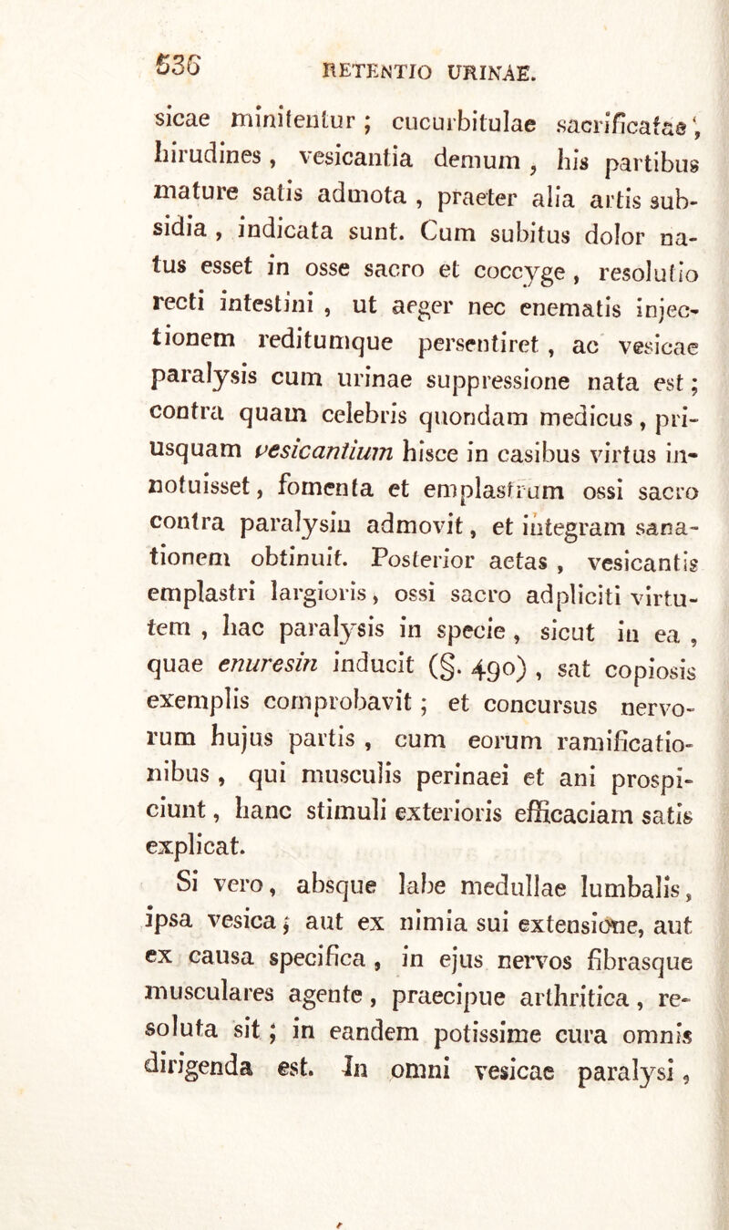 sicae minifentur; cucurbitulae sacrificata©; Imudines, vesicantia demum , his partibus mature satis aduiota , praeter alia artis suì> sidia , indicata sunt. Cum subitus dolor na- tus esset in osse sacro et coccyge , resolutio recti intestini , ut aeger nec enematis injec- tionem reditumque persentiret , ac vesicae paralysis cum urinae soppressione nata est ; contra quam Celebris quondam medicus, pri~ usquam vesicantium bisce in casibus virtus in- notuisset, fomenta et emplasfrdm ossi sacro contra paralysin admovit, et integrarci sana- tionem obtinuit. Posterior aetas , vesicantis emplastri largioris, ossi sacro adpliciti virtu- tem , liac paralysis in specie , sicut in ea , quae enuresin inducit (§. 490) , sat copiosis exemplis cornprobavit ; et concursus nervo» rum hujus partis , cum eorum ramificatio- nibus , qui muscuìis perinaei et ani prospi» ciunt, liane stimuli exterioris efficaciam satis explicat. Si vero, absque labe medullae lumbalis, ipsa vesica ; aut ex nimia sui extensione, aut ex causa specifica , in ejus nervos fibrasque musculares agente, praecipue arthritica, re» so luta sit ; in eandem potissime cura omnis dirigenda est. Jn omni vesicae paralysi ?