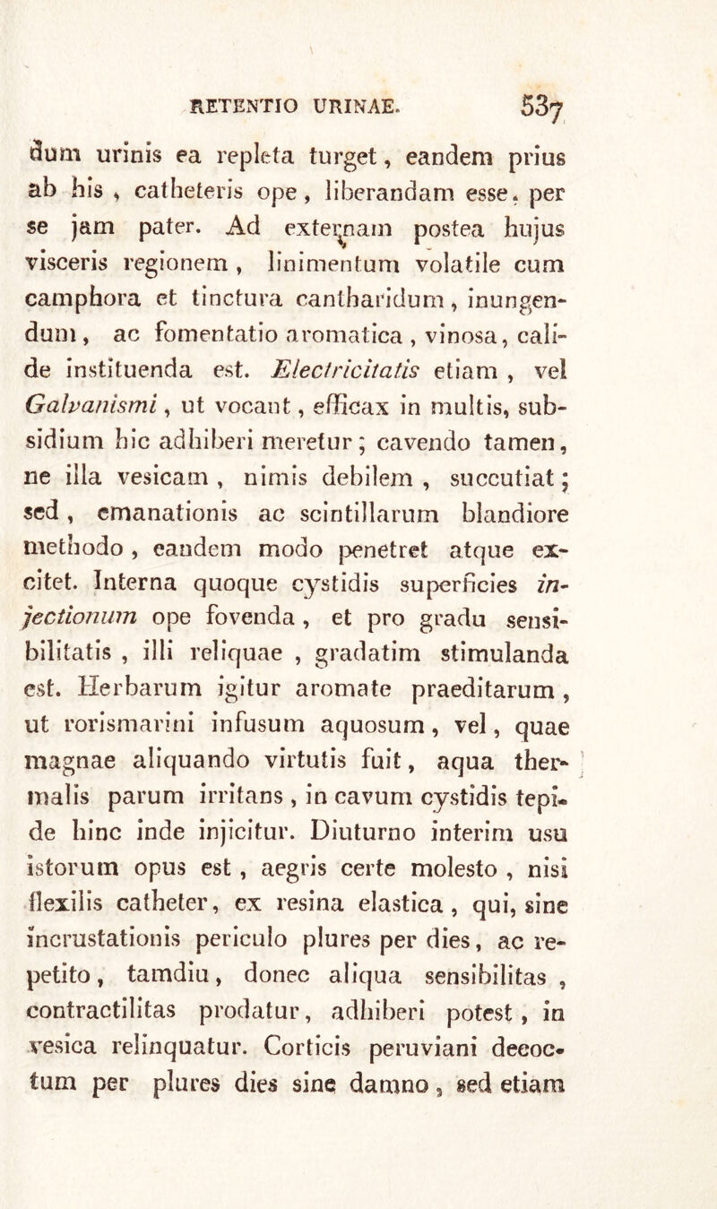 ^um urinis ea repleta turget, eandem prius ab bis * catheteris ope , liberandam esse, per se jam pater. Ad extei^nam postea hujus visceris regionem , linimentum volatile curri camphora et tinctura cantharidum, inungen- dum , ac fomentatio aromatica , vinosa, cad- de instìtuenda est. Electricitatis etiam , vel Galvanismi, ut vocant, efficax in multis, sub- sidiuni bic adhiberi meretur; cavendo tamen, ne illa vesicam , nimis debilem , succutiat 5 sed, cmanationis ac scintillarum blandiore methodo , eandem modo penetret atque ex- citet. Interna quoque cystidis superfìcies in- jectionwn ope fovenda , et prò gradu sensi- bilitatis , illi reliquae , gradatim stimulanda est. Herbarum igitur aromate praeditarum , ut rorismarini infusum aquosum, vel, quae magnae aliquando virtutis fuit, aqua ther- malis parum irritans , in cavum cystidis tepi® de bine inde injicitur. Diuturno interim uso istorum opus est , aegris certe molesto , nisi llexilis catbeter, ex resina elastica, qui, sine incrustationis periculo plures per dies, ac re- petito, tamdiu, donec aliqua sensibilità? , contractilitas prodatur, adhiberi potest , in vesica relinquatur. Corticis peruviani deeoc- tum per plures dies sine damno, sed etiara