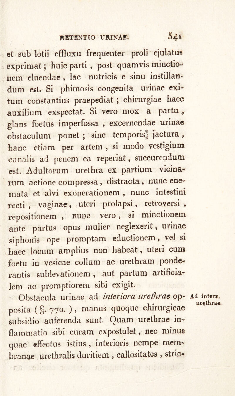 et sub lotii effluxu frequenter proli ejulatus expriraat ; huic parti , post quamvis minctio- nem eluendae , lac nutrici*; e sinu instillan- dum est. Si phimosis congenita urinae exi~ tum constantius praepediat ; chirurgiae haec auxilium exspectat. Si vero mox a parto 9 glans foetus imperfossa , excernendae urinae obstaculum ponet ; sine temporis] jactura, banc etiam per artem , si modo vestigium canalis ad penem ea reperiat, succurendum est. Adultorum urethra ex partium vicina* rum actione compressa , distracta, mine ene- mata et alvi exonerationem , nunc intestini recti , vaginae, uteri prolapsi, retroversi , repositionem , nunc vero, si minctionem ante partus opus mulier neglexerit, urinae sipbonis ope promptam eductionem, vel si haec locum amplius non habeat, uteri cum foetu in vesicae collum ac urethram ponde- rantis sublevationem , aut partum artificia* lem ac promptiorem sibi exigit. Obstacula urinae ad interiora urethrae op- posta (§.770.), manus quoque chirurgicae subsidio auferenda sunt Ouam urethrae in- flammatio sibi curam expostulet, nec minus quae effectus istius, interioris nempe mem- branae urethralis duritiem , callositates , strie* Ad intera urethrae