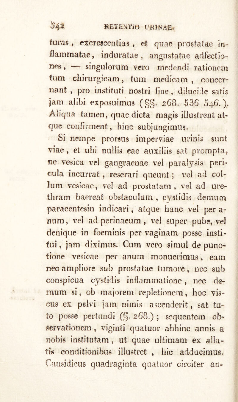 •j'42 BETENTìO UIUNAEì turas , excrescentias , et qua e prostatae m- flammatae, induratae, angustatae adfectio- » — singulorum vero rnedendi rationem tura chirurgica ni, tum medicaio, concer- nant , prò instifuti nostri fine, dilucide sati$ jam alibi exposuimus (§§. 268. 536 546.). Aliqua tamen, quae dieta magis illustrent at- que confìrnient, bine subjungimus. Si nenipe prorsus imperviae urinis su ni viae , et ubi nulìis eae auxiliis sat prompta, ne vesica vel gangraenae vel paralysis peri- cula incurrat, reserari queunt ; veì ad col- lutti vesscae, vel ad prostatam , vel ad ure- thram haereat obstaculunx, cystidis demum paracentesin indicari, atque hanc vel per a- num, vel ad perinaeum , vel super pube, vel denique in foeminis per vaginam posse insti- tui, jam diximus. Cum vero simul de punc- tione vesicae per anum monuerimus, eam nec ampiiore sub prostatae tumore, nec sub conspicua cystidis infiammatone, nec de- mum si, cb majorem repletionem, hoc vis- cus ex pelvi jam nimis ascenderà, sat tu» to posse pertlindi (§. 268.) ; sequentern ob- Servationem, vigiliti quatuor abbine annis a nobis institutam , ut quae ultimati] ex alla» tis conditionibus illustret , hic adducimus, Causidicus quadraginta quatuor circiter an*