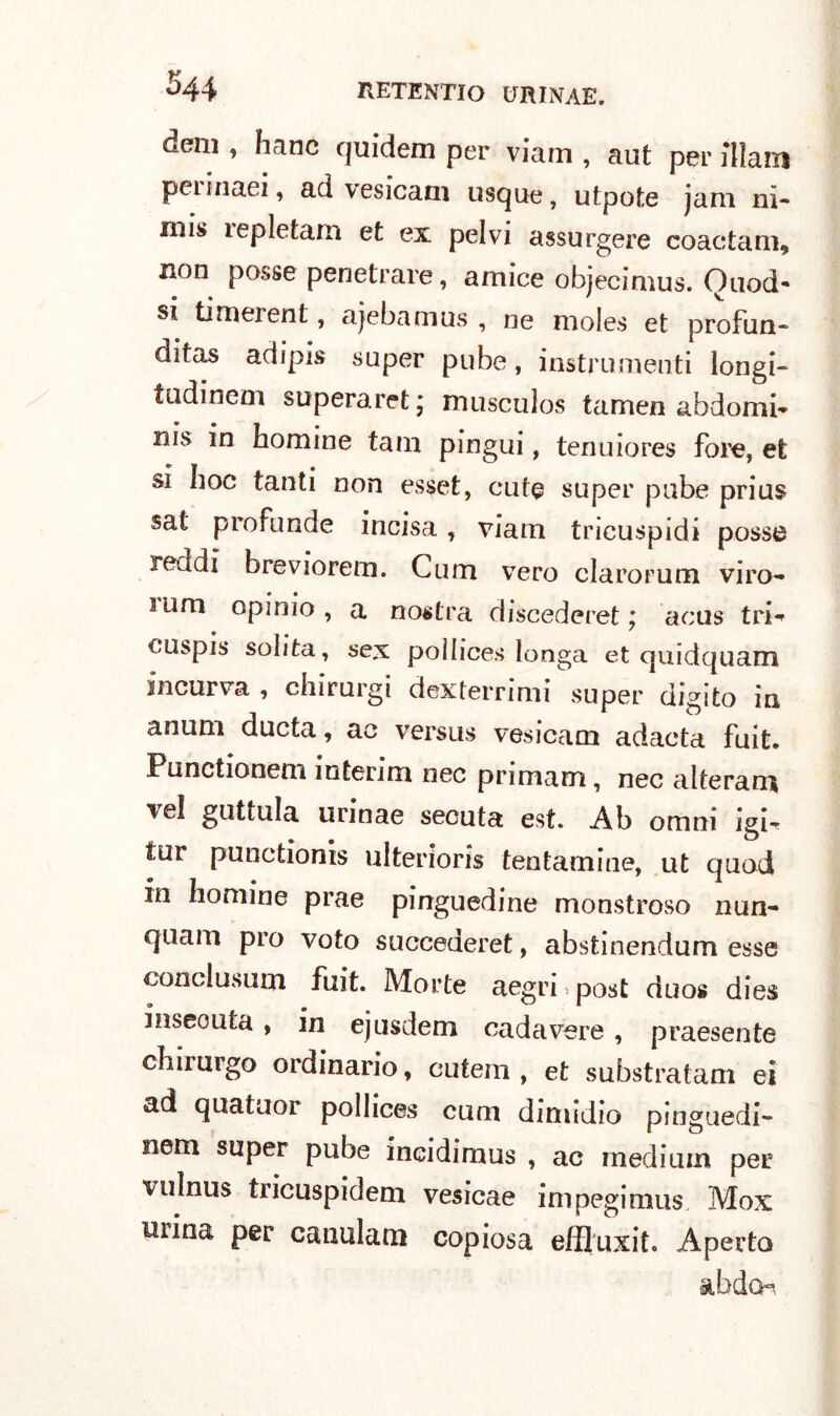 deni, hanc qui'dem per viam , aut per illain peiinaei, ad vesicam usque, utpote jam ni- nais ìepletani et ex pelvi assurgere coactam, noD posse penetrare, amice obiecimus. Ouod- • 1 * v si timerent, ajebamus , oe moles et profon- ditas adipis super pube, instrumenti longi- tudinem superaret* musculos tamen ahdomi- nis in homine tam pingui, tenuiores fore, et si hoc tanti non esset, cute super pube prius sat profonde incisa, viam tricuspidi posse reddi breviorem. C li in vero clarorum viro- • • lum opimo, a nostra discederet ; aous tri*» cuspis solita, sex poìlices longa et quidquam incurva , chirurgi dexterrimi super digito in anum ducta, ac versus vesicam adacta foit. Punctionem interim nec primam, nec alterare vel guttula urinae secuta est. Ab omni jgi-e tur punctionis ulteriori tentamine, ut quod in homine prae pinguedine monstroso nun- quam prò voto succederet, abstinendum esse conclusaci foit. Morte aegri post duos dies inseouta , in ejusdem cadavere , praesente chirmgo ordinario, eutem , et substratam ei ad quatuor poìlices cuoi dimidio pinguedi- nem super pube incidimus , ac medium per vulnus tricuspidein vesicae impegimus. Mox mina per canulam copiosa effluxit. Aperto