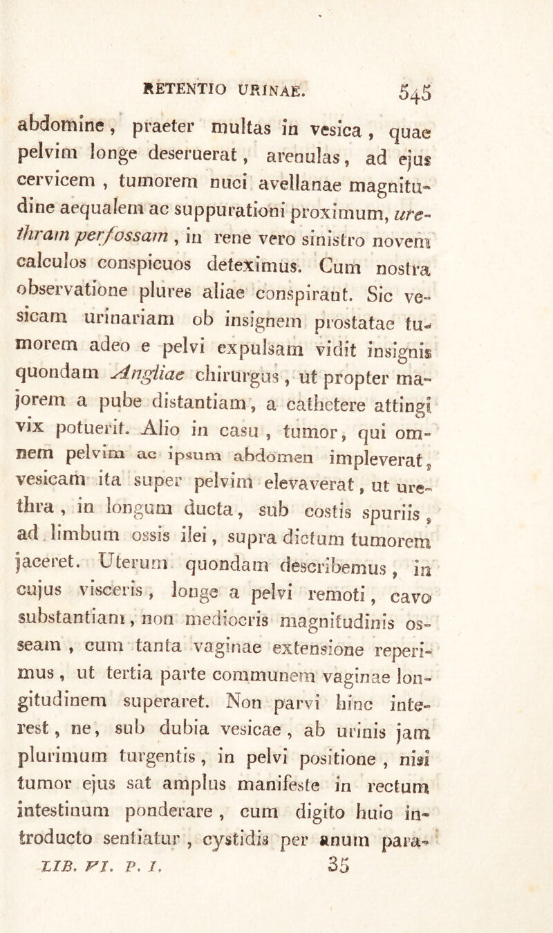 abdonune, praeter niultas in vesica , qnae pelvim longe deseruerat, arenulas, ad ejus cervicem , tumorem nuci avellanae magniti!» dine aequalem ac suppuratiom proxmium, uve- ihram per/ossam , in rene vero sinistro novem calculos conspicuos deteximus. Cum nostra observatione plures aliae conspiraut. Sic ve- sicam urinariam ob insignem prostatae tu- morem adeo e pelvi cxpulsam vidit insignii quondam singliae chirurgus, ut propter ma» jorem a pube distantiam, a cathetere attingi, vix potuerit. Alio in casa , tumor, qui om- Bem pelvim ac ipsura abdomen impleverat, vesicam ita super pelvim elevaverat, ut ure~ tfara , in longum ducta, sub costis spuriis , ad limbum ossis ilei, supra dicium tumorem jaceret. Uterum quondam desenbemus, in cujus viscens, longe a pelvi remoti, cavo substantiam, non mediocris magniiudinis os- sea m , cum tanta vaginae extensione reperì* mus, ut tertia parte communem vaginae lon- gitudinem superaret. Non parvi bine inte- rest, ne, sub dubia vesicae , ab unnis jam plurimmn turgentis , in pelvi positione , nisì tumor ejus sat amplus manifeste in rectum intestinum ponderare , cum digito huio in» troducto sentiatur , cystidis per anurn para- tjb, ri. p. i, 35