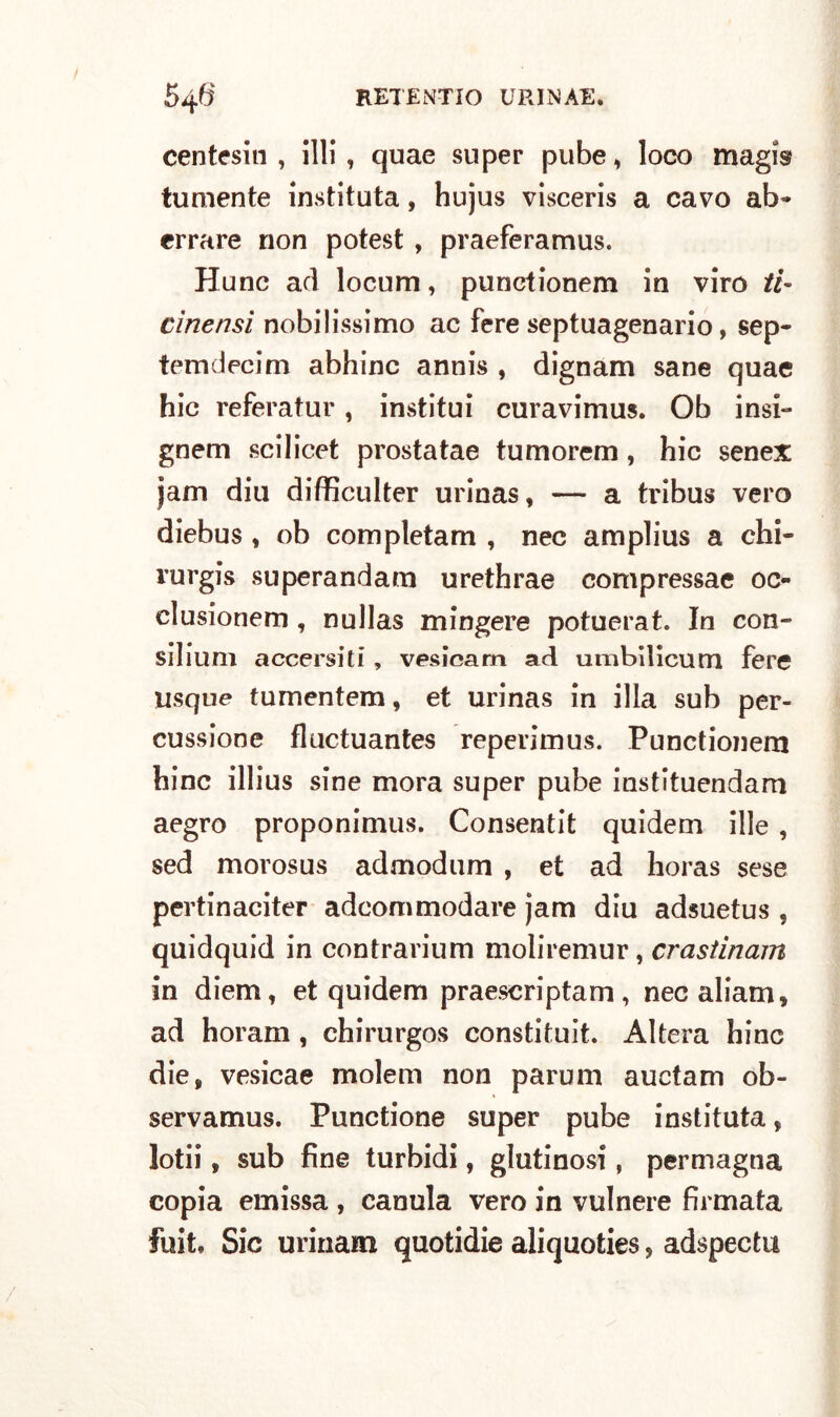 centesin , illi , quae super pube, loco magis tumente instituta, hujus visceris a cavo ab» errare non potest , praeferamus. Hunc ad locum, punctionem in viro ti- cìnensì nobilissimo ac fere septuagenario, sep» temdecim abbine annis , dignam sane quae hic referatur, institui curavimus. Ob insi- gnem scilicet prostatae tumorem , hic senex jam din difficulter urinas, — a tribus vero diebus , ob completam , nec amplius a chi» rurgis superandam urethrae compressae oc- clusionem, nullas mingere potuerat. In con- silium accersiti , vesicam ad umbilicum fere usque tumentem, et urinas in illa sub per- cussione fluctuantes reperimus. Punctionem hinc illius sine mora super pube instituendam aegro proponimus. Consentit quidem ille , sed morosus admodum , et ad horas sese pertinaciter adcommodare jam diu adsuetus , quidquid in contrarium moliremur, crastinam in diem, et quidem praescriptam, necaliam, ad horam , chirurgos constituit. Altera hinc die, vesicae molem non parum auctam ob- servamus. Punctione super pube instituta, lotii, sub fine turbidi, glutinosi, permagna copia emissa , canula vero in vulnere firmata fuit. Sic urinam quotidie aliquoties 5 adspectu