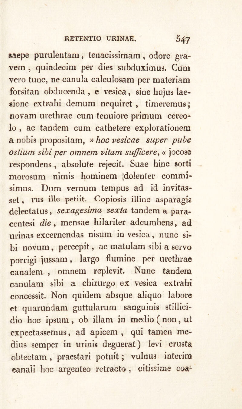 saepe purulentam, tenacissimam , odore gra- verò , quindecim per dies subduximus. Cuoi vero tunc, ne canula calculosam per materiato forsitan obducenda , e vesica, sine hujus lae- sione extrahi demum nequiret , timeremus ; novam urethrae curri tenuiore primum cereo* lo , ac tandem cum cathetere explorationem a nobis propositam, » hoc vesicae super pube ostium sibi per omnem vitam suffìcere, « jocose respondens , absolute rejecit. Suae hinc sorti morosum nirnis hominem [dolenter commi- simus. Dum vernum tempus ad id invitas- set, rus ille petiit. Copiosis illino asparagi^ delectatus, sexagesima sexta tandem a para- centesi die, mensae hilariter adcumbens, ad urinas excernendas nisum in vesica, nunc si- bi novum, percepit, ac matulam sibi a servo porrigi jussam, largo flumine per urethrae canalem , omnem replevit. Nunc tandem canulam sibi a chirurgo ex vesica extrahi concessit. Non quidem absque aliquo labore et quarundam guttularurn sanguinis stillici- dio hoc ipsum , ob illam in medio ( non, ut expectassemus, ad apicern , qui tamen me- dius semper in urinis deguerat) levi crosta obtectam , praestari potuit ; vulnus interim canali hoc argenteo retracto, ertissime eoa-