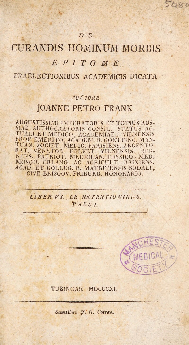 CURANDIS HOMINUM MORBIS epitome PRAELECTIONIBUS ACADEMICIS DICATA AUCTORE JOANNE PETRO FRANK AUGUSTISSIMI IMPERATORIS ET TOTIUS RUS- SIAE AUTHOCRATORIS CONSIL. STATUS AC- TUALI ET MEDICO, ACADEMIAE J. VJLNENSIS PROF. EMERITO, AC ADEM. R. GOETTING. MAN- TUAN. SOCIET. MEDIC. PARISIENS. ARGENTO- RAT. VERETOR. HELVET. VILNENSIS, BER- NENS. PATRIOT. MEDIOLAN. PHYSICO - MED. MOSQU. ERLANG. AC AGRICULT. BRIXIENS. ACADVET GOLLEG. R. MATRITENSIS SODALI, CIVE BRISGOV. FRIBURG, HONORARIO. LIBER VL DE RETENTIONIBUS, f* ARS I. TUBINGAE MDCCCXL Sumtibus G. Cottae^