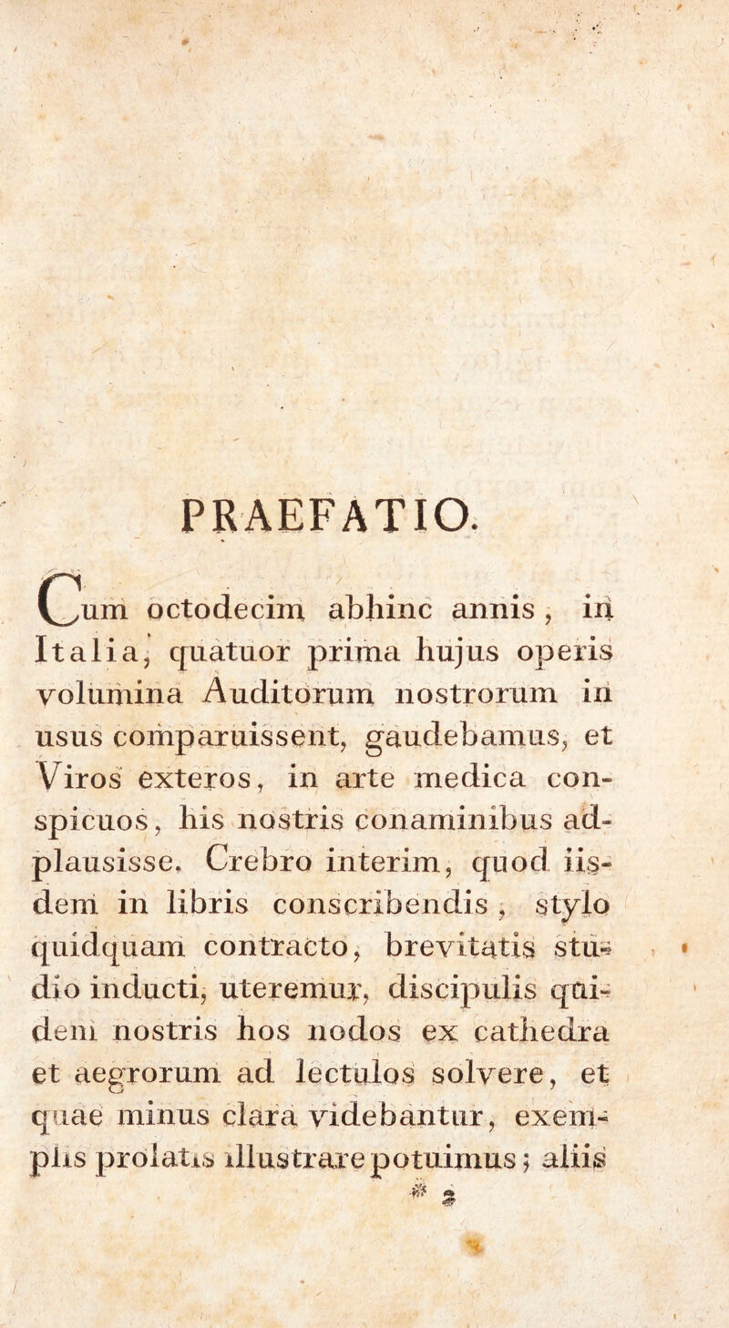 PRAEFATIO. Qum octodecim abhinc annis , ixx Italia, quatuor prima hujus operis volumina Auditorum nostrorum in usus comparuissent, gaudebamus, et Viros exteros, in arte medica con- spicuos, his nostris conaminibus ad- plausisse. Crebro interim, quod iis- dem in libris conscribendis , stylo quidquam contracto, brevitatis stu» dio inducti, uteremur? discipulis qui- dem nostris hos nodos ex cathedra et aegrorum ad lectulos solvere, et quae minus clara videbantur , exem- plis prolatis illustrare potuimus; aliis i