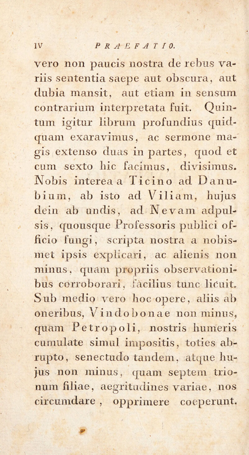 vero non paucis nostra de rebus va- riis sententia saepe aut obscura, aut dubia mansit, aut etiam in sensum contrarium interpretata fuit. Quin- tum igitur librum profundius quid- quam exaravimus, ac sermone ma- gis extenso duas in partes, quod et cum sexto liic facimus, divisimus* Nobis interea a Ticino ad Danu- bium, ab isto ad Viliam, hujus de i n ab undis, ad Nevam adpul- sis, quousque Professoris publici of- ficio fungi, scripta nostra a nobis- met ipsis explicari, ac alienis non minus, quam propriis observationi- bus corroborari, facilius tunc licuit, • ✓ Sub medio vero hoc opere, aliis ab oneribus, V i n d o b o n a e non minus, quam Petropoli, nostris humeris cumulate simul impositis, toties ab- rupto, senectudo tandem, atque hu- jus non minus, quam septem trio- num filiae, aegritudines variae, nos circumdare , opprimere coeperunt* , i m