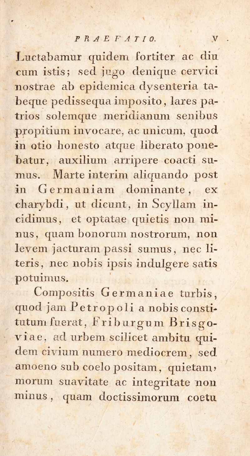 Luctabamur quidem fortiter ac diu cum istis; sed jugo denique cervici nostrae ab epidemica dysenteria ta- beque pedissequa imposito, lares pa- trios solemque meridianum senibus propitium invocare, ac unicum, quod in otio honesto atque liberato pone- batur, auxilium arripere coacti su- mus. Marte interim aliquando post in Germaniam dominante, ex charybdi, ut dicunt, in Scyllam in- cidimus, et optatae quietis non mi- nus, quam bonorum nostrorum, non levem jacturam passi sumus, nec li- teris, nec nobis ipsis indulgere satis potuimus. Compositis Germaniae turbis, quod jam Petropoli a nobis consti- tutum fuerat, Fri burgum Brisgo- viae, ad urbem scilicet ambitu qui- dem civium numero mediocrem, sed amoeno sub coelo positam, quietam? morum suavitate ac integritate non minus, quam doctissimorum coetu