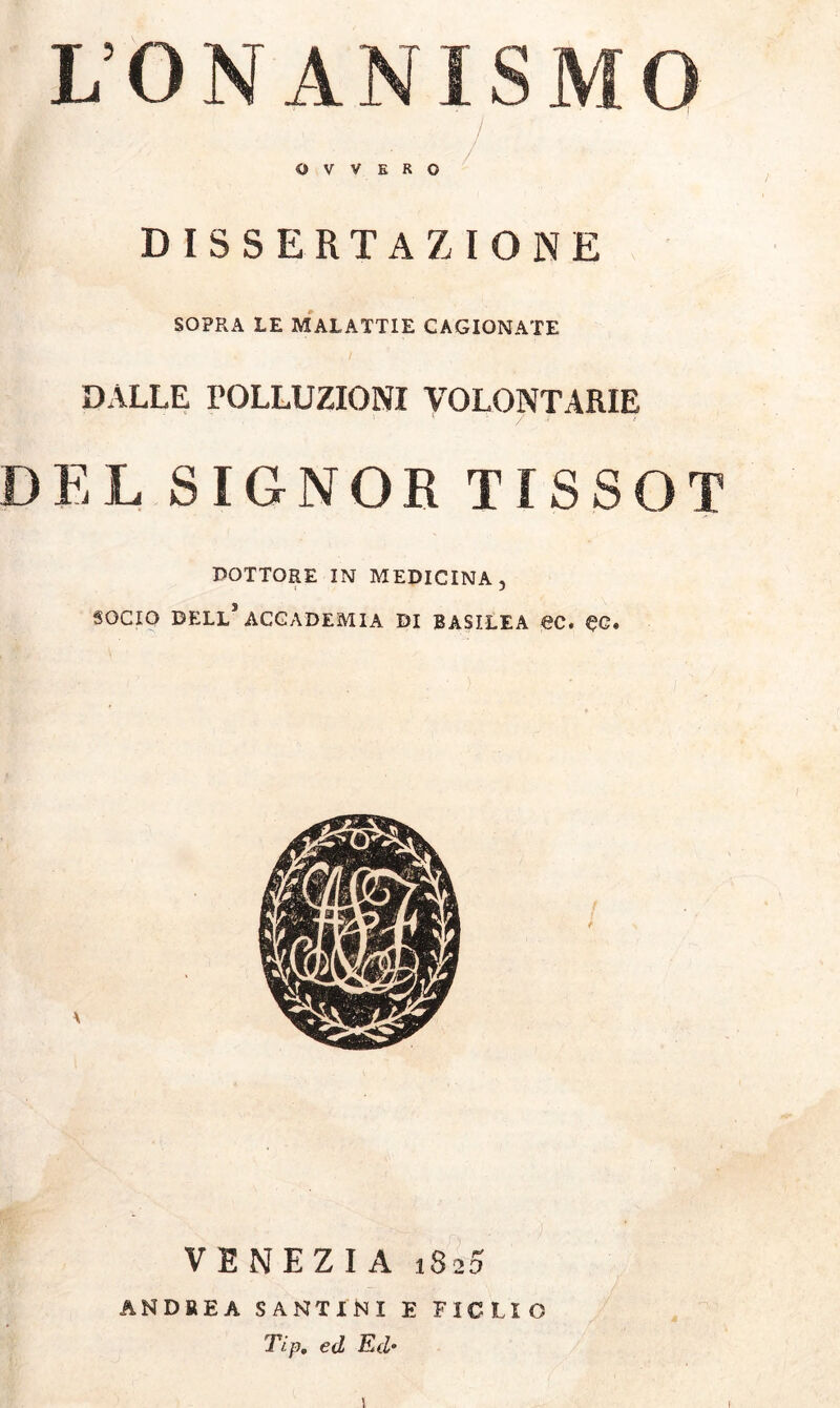 L’ONANISMO OVVERO DISSERTAZIONE SOPRA LE MALATTIE CAGIONATE DALLE POLLUZIONI VOLONTARIE DEL SIGNOR TISSOT DOTTORE IN MEDICINA, SOCIO DELL1 ACCADEMIA DI BASILEA €C. «JG. VENEZIA 1820 ANDREA SANTINI E FIGLIO Tip. ed Ed•