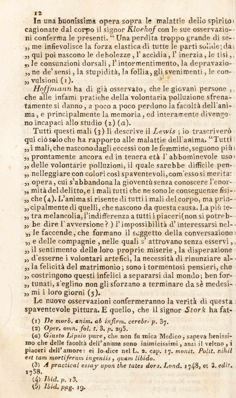 } t In una Buonissima opera sopra le malattie dello spirito» cagionate dal corpo il signor Kloehof con le sue osservazio- ni conferma le presenti. “ Una perdita troppo grande di se-» 33 me infievolisce la forza elastica di tutte le parti solide;dai 33 qui poi nascono le debolezze , V accidia, 1’ inerzia, le tisi, 33 le consunzioni dorsali, 1’ intormentimento, la depravazio- 3, ne de’sensi, la stupidità, la follia, gli svenimenti, le con- 3, vulsioni (i). Hoffmann ha di già osservato, che le giovani persone che alle infami pratiche della volontaria polluzione sfrena- tamente si danno, a poco a poco perdono la facoltà dell’ani- ma, e principalmente la memoria, ecl interamente divengo- no incapaci allo studio (2) («). Tutti questi mali (3) li descrive il Lewis ; io qui ciò solo che ha rapporto alle malattie delfanima. 3, i mali, che nascono dagli eccessi con le femmine, seguono più 1 5, prontamente ancora ed in tenera età T abbominevole uso» „ delle volontarie polluzioni, il quale sarebbe difficile pen- 3, nelleggiare con colori così spaventevoli, confesso si merita: 3, opera, cui s’abbandonala gioventù senza conoscere Lenor- 3, mità del delitto, e i mali tutti che ne sono le conseguenze fisi- che (4). L’animasi risente di tutti i mali del corpo, ma prin- trascrivero “Tutti 3,cipalmente di quelli, che nascono da questacausa. La più te- 3, tra melancolia, l’indifferenza a tutti i piaceri(non si potreb- 3, be dire L avversione? ) l’impossibilità d’interessarsi nel- 3, le faccende, che formano il soggetto della conversazione e delle compagnie , nelle quali s’ attrovano senza esservi, il sentimento dello loro proprie miserie, la disperazione 3? „ d’esserne i volontari artefici, la necessità di rinunziare al- 3, la felicità del matrimonio ; sono i tormentosi pensieri, che 3, costringono questi infelici a separarsi dal mondo; ben for- 3, tunati, s’eglino non gli sforzano a terminare dasè medesi- 3, mi i loro giorni (5). Le nuove osservazioni confermeranno la verità di questa spaventevole pittura. E quello, che il signor Stork ha fat- ti) De mori?. anìm» ab infinti, cerebr• p. 37. (2) Oper. otnn. fol. t. 3. p. 295. (a) Giusto Lipsio pure, che non fa mica Medico, sapeva benissi- mo die delle facoltà dell’anim-a sono iniinicissimi, anzi il veleno , i piaceri dell*amore: ei lodice nel L. 2. cap. 17. monit. Polit. nihil est tam mortiferum ingeniis, guattì libido. (3) A practical cssajr upon thè tates dors. Lond. 17483 et 3. edit. 1758. (4) Jbid. p. i3. Jbid. pag. 19.