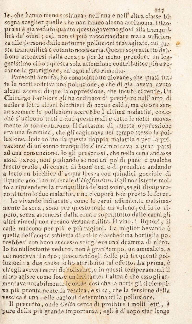 sogna sceglier quelle che non hanno alcuna acrimonia. Diso- pra si è già veduto quanto questo governo giovi alla tranquil- lità de5 sonni ; egli non si può raccomandare mai a sufficien- za alle persone dalie notturne polluzioni travagliate, cui que- sta tranquillità è cotanto necessaria. Questi soprattutto deb- bono astenersi dalla cena ; o per lo metro prendere un leg- gerissimo cibo : questa sola attenzione contribuisce più are- narne la guarigione, ch’ogni altro rimedio- Parecchi anni fa , ho conosciuto un giovane, che quasi tutv te le notti soffri va una polluzione, e che di già aveva avuto alcuni accessi di quella oppressione, che incubi ci rende. Un Chirurgo barbiere gli ha ordinato di prendere nell5 atto di andar à letto alcuni bicchieri di acqua calcia, ma questa sen- za scemare le polluzioni accrebbe l’ultima malattia, cosic- ché s’unirono tutti e due questi mali e tutte le notti nuova- mente lo tormentarono. 11 fantasma di questa oppressione era una femmina, che gii cagionava nel tempo stesso la pol- luzione. Indebolito da questa doppia malattia e per la pri- vazione di uh sonno tranquillo s5 incamminava a gran passi ad una consunzione, io gli prescrissi, che nella cena andasse assai parco, non pigliando se non un po’ di parie e qualche frutto crudo, di cenare di buon’ora, e di prendere andando a letto un bicchier d’ acqua fresca con quindici gocciole di liquore anodino minerale cf Hojjniann. Egli non istette mol- to a riprendere la tranquillità de’suoi sonni,se gii dissiparo- no al tutto le due malattie, e ne ricuperò ben presto le forze. Le vivande indigeste, come le carni affumicate massima- mente la sera, sono per questo male un veleno , ed io Io ri- peto, senza astenersi dalla cena e soprattutto dalle carni gli altri rimedj non recano veruna utilità. 11 vino, i liquori, il caffè nuocono per più e più ragioni. La miglior bevanda è quella dell'acqua schietta di cui in ciascheduna bottiglia pò~ trebbesi con buon successo sciogliere una dramma di nitro. Io ho nulìostante veduto, non è gran tempo, un ammalato, a cui nuoceva il nitro ; procurandogli delie più frequenti pol- luzioni : a due cause io ho attribuito tal effetto. La prima, è ch’egli aveva i nervi debolissimi,e in questi temperamenti il nitro agisce come fosse un irritante; l’altra è che esso gli au- mentava notabilmente le orine .così che la notte gli si riempi- va più prontamente la vescica, e si sa, che la tensione della vescica è una delle cagioni determinanti la polluzione. Il precetto, onde Celio cerca di proibire i molli letti, è pure della più grande importanza; egli è d’uopo star lungo