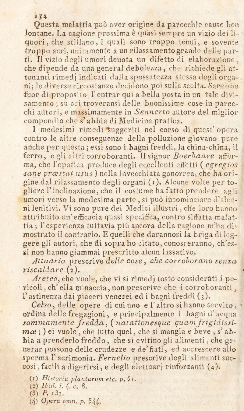 *34 Questa malattia può aver origine da parecchie cause Leu lontane. La cagione prossima è quasi sempre un vizio dei li- quori, che stillano, i quali sono troppo tenui, e sovente troppo acri, unitamente a un rilassamento grande delle par- ti. Il vizio degli umori denota un difetto di elaborazione, che dipende da una generai debolezza, che richiede gli al- ienanti rimedj indicati dalla spossatezza stessa degli orga- ni; le diverse circostanze decidono poi sulla scelta. Sarebbe fuor di proposito l’entrar qui a bella posta in un tale divi- samente ; su cui troveransi delle buonissime cose in parec- chi autori, e massimamente in Sennerto autore del miglior compendio che s’abbia di Medicina pratica. I medesimi rimedi fuggenti nel corso di quest’ opera contro le altre conseguenze della polluzione giovano pure anche per questa ; essi sono i bagni freddi, la china-china, il ferro, e gli altri corroboranti. 11 signor Boerhaave affer- ma, che l’epatica produce degli eccellenti effetti ( egregios sane prcestat usus ) nella invecchiata gonorrea, che ha ori- gine dal rilassamento degli organi (i). Alcune volte per to- gliere i’inclinazione, che il costume ha fatto prendere agii umori verso la medesima parte , si può incominciare d’alcu- ni lenitivi. Vi sono pure dei Medici illustri, che loro hanno attribuito un’efficacia quasi specifica, contro siffatta malat- tia; l’esperienza tuttavia più ancora della ragione m’ha di- mostrato il contrario. E quelli che darannosi la briga di leg- gere gli autori, che di sopra ho citato, conosc eranno, offes- si non hanno giammai prescritto alcun lassativo. Attuario prescrive delle cose, che corroborano senza riscaldare (2). Areteo, che vuole, che vi si rimedj tosto considerati i pe- ricoli, eh’ ella minaccia, non prescrive che i corroboranti, l’astinenza dai piaceri venerei ed i bagni freddi (3), Celso, delle opere di cui uno e l’altro si hanno servito, ordina delle fregagioni, e principalmente i bagni d’acqua sommamente fredda, ( natationesgue quamfrigidissi- ma? ; ) ei vuole , che tutto quel, che si mangia e beve , s’ ab- bia a prenderlo freddo, che si evitino gli alimenti, che ge- nerar possono delle crudezze e de’fiati, ed accrescere allo sperma V acrimonia. Fernelio prescrive degli alimenti suc- cosi, facili a digerirsi, e degli elettuarj rinforzanti (4)' (1) Historia plantarum etc. p.5i. (2) Ibid. I. 4. c. 8. (3) P. i3i.