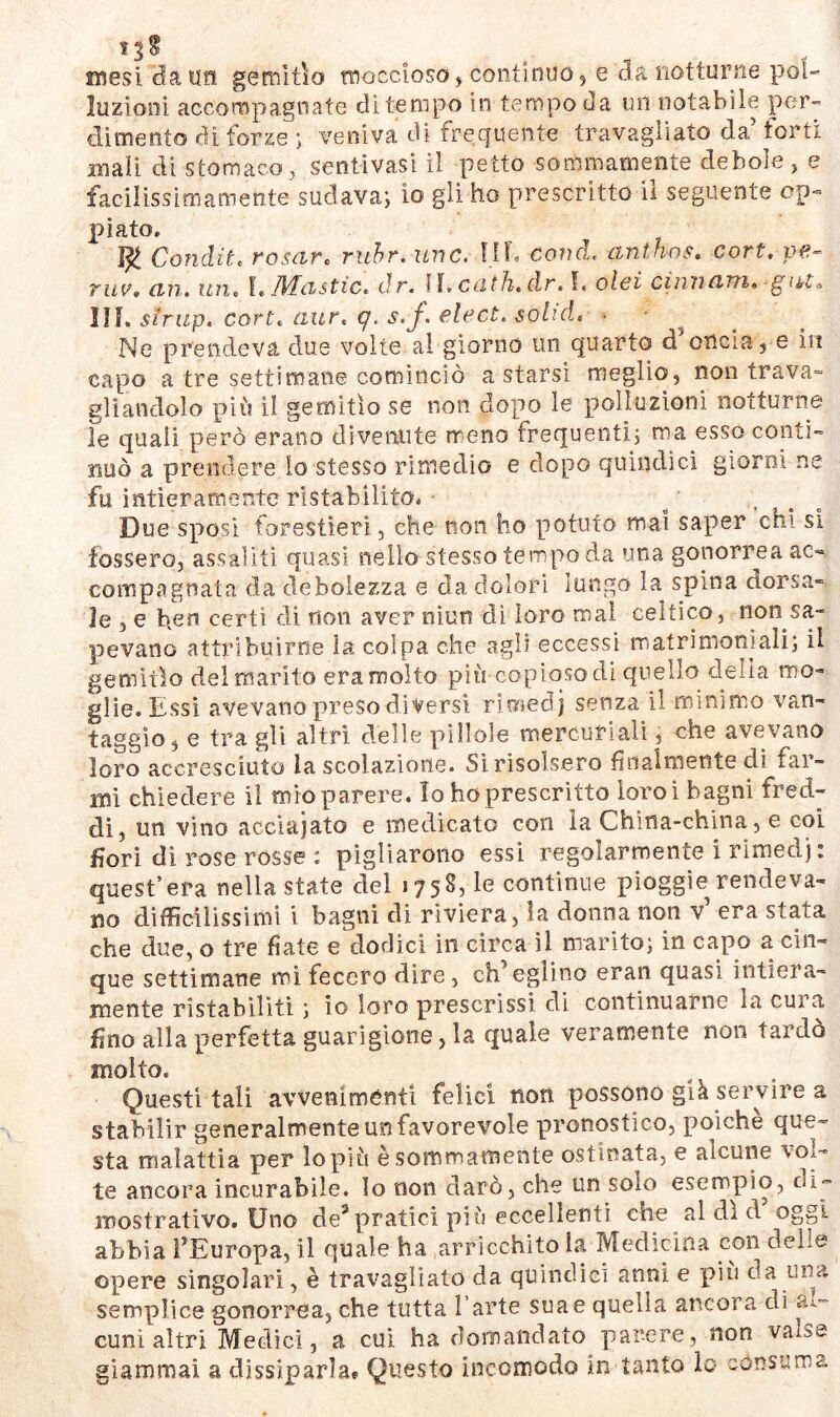 mesi da un gemitio moccioso, continuo, e da notturne pol- luzioni accompagnate di tempo in tempo da un notabile per- dimento di forze ; veniva di frequente travagliato da torti inali di stomaco, sentivasi il petto sommamente debole , e facilissimamente sudava; io gli ho prescritto il seguente op- piato. Condii. rasar, ruhr. unc. HI. cond. anthos. cori, ve- tilv, an. un. \, IWastic. dr. \ \, cut h. àr. f, olei cimi (irti* gai* 111. sirup. cori, aur, q. s.f. elect. sohd, ■ ■ _ Ne prendeva due volte al giorno un quarto d oncia, e in capo a tre settimane cominciò a starsi meglio, non trava- gliandolo più ìì gemitìo se non dopo le polluzioni notturne le quali però erano divenute meno frequenti; ma esso conti- nuò a prendere io stesso rimedio e dopo quindici giorni ne fu intieramente ristabilito. ■ Due sposi forestieri, che non ho potuto mai saper chi si fossero, assaliti quasi nello stesso tempo da una gonorrea ac- compagnata da debolezza e da dolori lungo la spina dorsa- le , e ben certi di non aver niun dì loro mal celtico, non sa- pevano attribuirne la colpa che agli eccessi matrimoniali; il gemitìo del marito era molto più copioso di quello della mo- glie. Essi avevano preso di Versi rlmedj senza il minimo van- taggio, e tra gli altri d.elle pillole mercuriali, che avevano loro accresciuto la sedazione. Si risolsero finalmente di far- mi chiedere il mio parere. Io ho prescrìtto loro i bagni fred- di, un vino accia)ato e medicato con la China-china, e coi fiori di rose rosse : pigliarono essi regolarmente i rimedj : quest’era nella state del 1758, le continue pioggìe rendeva- no difficilissimi i bagni di riviera, la donna non v’ era stata che due, o tre fiate e dodici in circa il marito; in capo a cin- que settimane mi fecero dire, ch’eglino eran quasi intiera- mente ristabiliti ; io loro prescrissi di continuarne la cura fino alla perfetta guarigione, la quale veramente non tardò molto. Questi tali avvenimenti felici non possono già servire a stabilir generalmente un favorevole pronostico, poiché que- sta malattia per lo piu è sommamente ostinata, e alcune vol- te ancora incurabile, lo non darò, che un solo esempio, di- mostrativo. Uno de5 pratici più eccellenti che al di d oggi abbia l’Europa, il quale ha arricchito la Medicina con delle opere singolari, è travagliato da quindici anni e piu da una semplice gonorrea, che tutta l’arte sua e quella ancora di al- cuni altri Medici, a cui ha domandato parere, non va^e giammai a dissiparla* Questo incomodo in tanto lo consuma