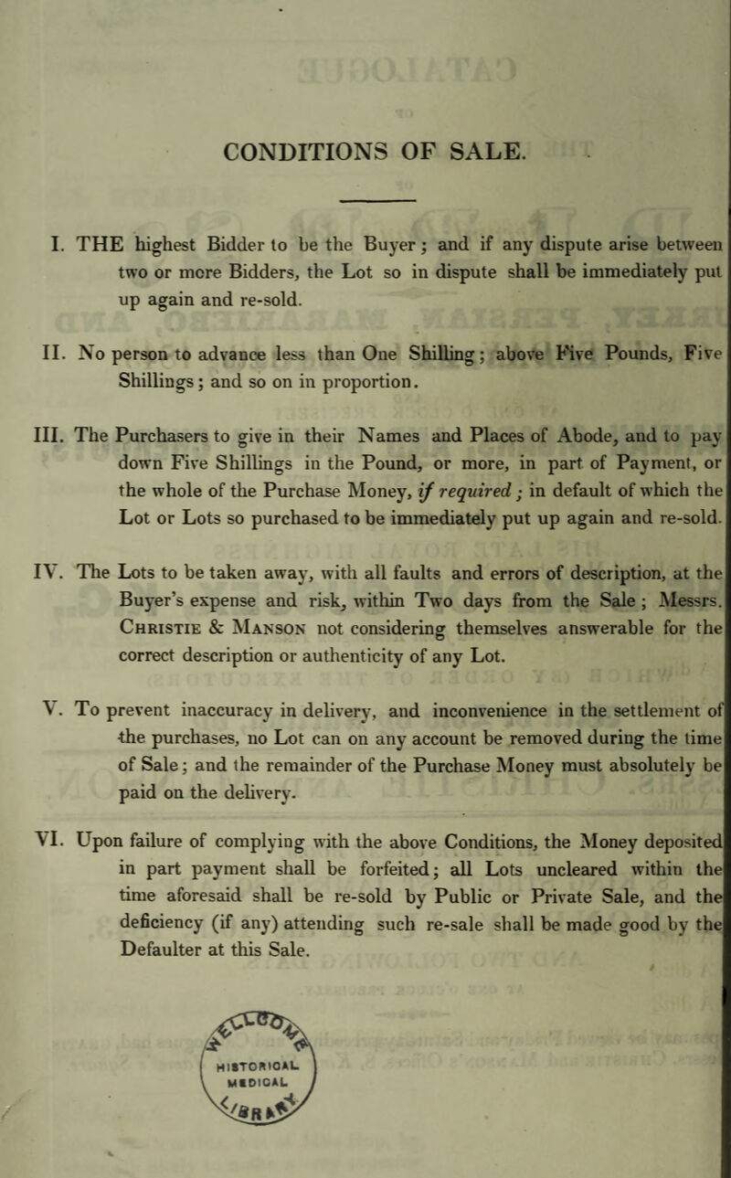 CONDITIONS OF SALE. I. THE highest Bidder to be the Buyer; and if any dispute arise between two or more Bidders, the Lot so in dispute shall be immediately pul up again and re-sold. II. No person to advance less than One Shilling; above Five Pounds, Five Shillings; and so on in proportion. III. The Purchasers to give in their Names and Places of Abode, and to pay¬ down Five Shillings in the Pound, or more, in part of Payment, or the whole of the Purchase Money, if required ; in default of which the Lot or Lots so purchased to be immediately put up again and re-sold. IV. The Lots to be taken away, with all faults and errors of description, at the Buyer’s expense and risk, within Two days from the Sale ; Messrs. Christie & Manson not considering themselves answerable for the correct description or authenticity of any Lot. V. To prevent inaccuracy in delivery, and inconvenience in the settlement of the purchases, no Lot can on any account be removed during the lime of Sale; and the remainder of the Purchase Money must absolutely be paid on the delivery. VI. Upon failure of complying with the above Conditions, the Money deposited in part payment shall be forfeited; all Lots uncleared within the time aforesaid shall be re-sold by Public or Private Sale, and the deficiency (if any) attending such re-sale shall be made good by the Defaulter at this Sale.