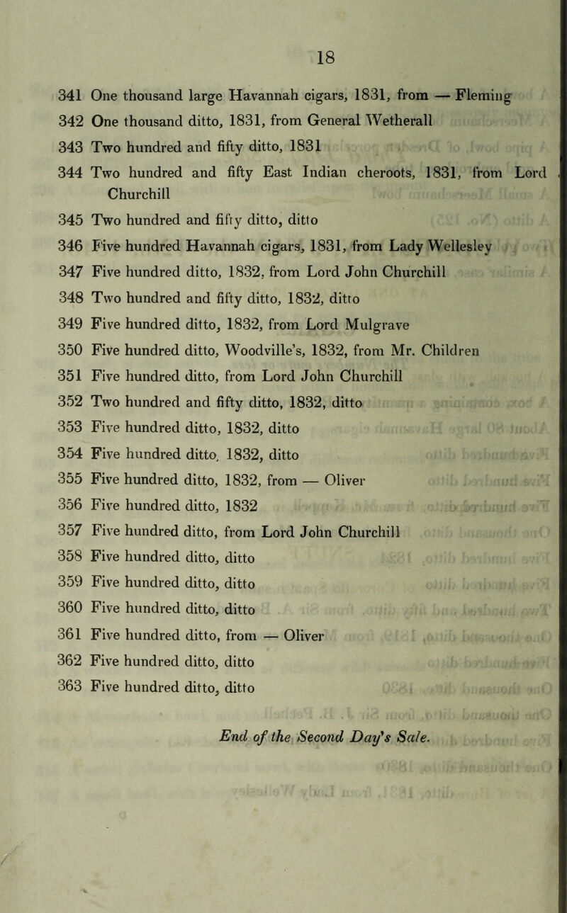 341 One thousand large Havannah cigars, 1831, frona — Fleming 342 One thousand ditto, 1831, from General Wetherall 343 Two hundred and fifty ditto, 1831 344 Two hundred and fifty East Indian cheroots, 1831, from Lord Churchill 345 Two hundred and fifty ditto, ditto 346 Five hundred Havannah cigars, 1831, from Lady Wellesley 347 Five hundred ditto, 1832, from Lord John Churchill 348 Two hundred and fifty ditto, 1832, ditto 349 Five hundred ditto, 1832, from Lord Mulgrave 350 Five hundred ditto, Woodville’s, 1832, from Mr. Children 351 Five hundred ditto, from Lord John Churchill 352 Two hundred and fifty ditto, 1832, ditto 353 Five hundred ditto, 1832, ditto 354 Five hundred ditto, 1832, ditto 355 Five hundred ditto, 1832, from — Oliver 356 Five hundred ditto, 1832 357 Five hundred ditto, from Lord John Churchill 358 Five hundred ditto, ditto 359 Five hundred ditto, ditto 360 Five hundred ditto, ditto 361 Five hundred ditto, from — Oliver 362 Five hundred ditto, ditto 363 Five hundred ditto, ditto End of the Second Day's Sale.