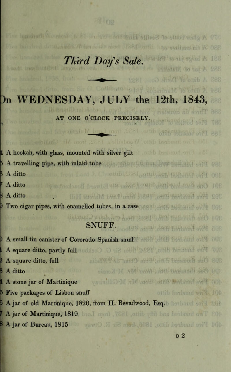 3n WEDNESDAY, JULY the 12th, 1843, AT ONE O CLOCK PRECISELY. I A hookah, with glass, mounted with silver gilt ) A travelling pipe, with inlaid tube ) A ditto ^ A ditto 1 A ditto ) Two cigar pipes, with enamelled tubes, in a case f' vSNUFF. ) A small tin canister of Cororado Spanish snufF I A square ditto, partly full 1 A square ditto, full 1 A ditto « 1 A stone jar of Martinique 5 Five packages of Lisbon snuff ) A jar of old Martinique, 1820, from H. Bevadwood, Esq. f Ajar of Martinique, 1819 1 A jar of Bureau, 1815 D 2