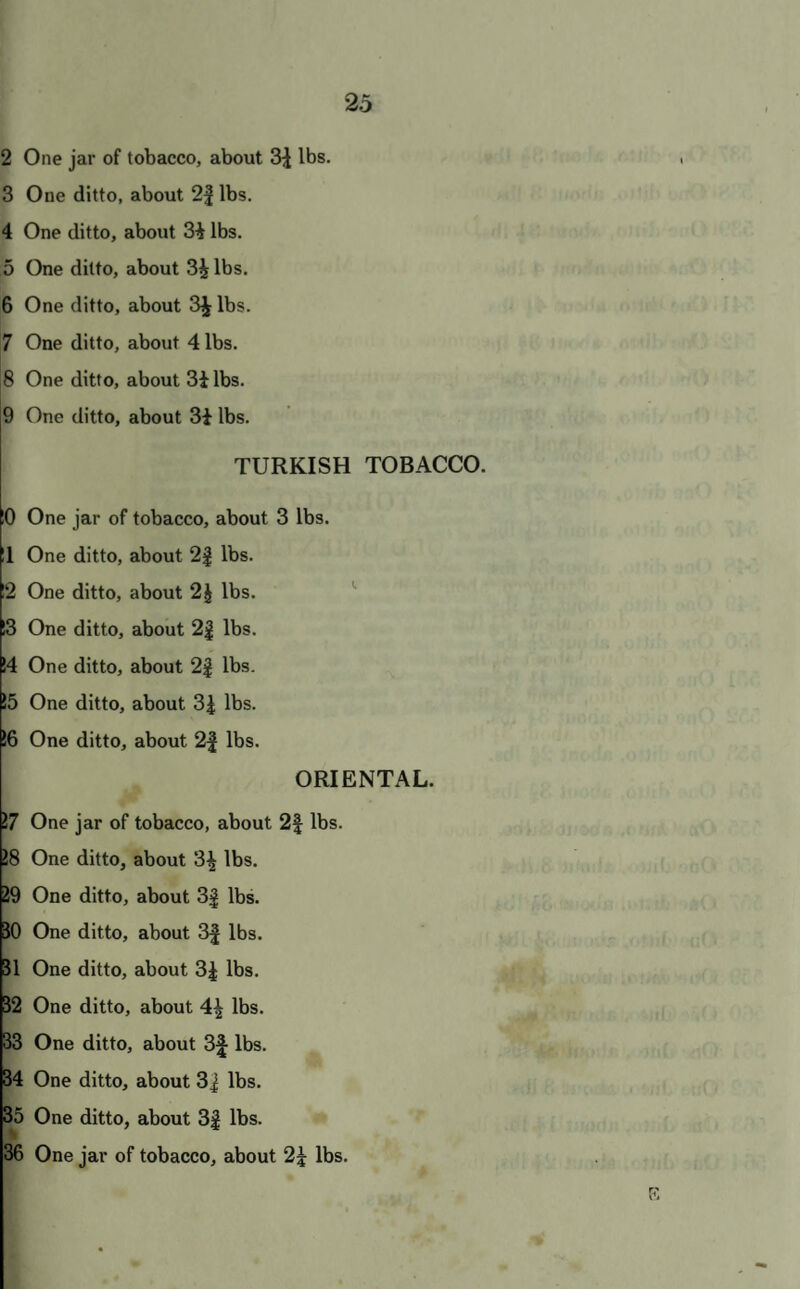 2 One jar of tobacco, about 3^ lbs. 3 One ditto, about 2| lbs. 4 One ditto, about 3i lbs. 5 One ditto, about 3i lbs. 6 One ditto, about 3^ lbs. 7 One ditto, about 4 lbs. 8 One ditto, about 3ilbs. 9 One ditto, about 3i lbs. TURKISH TOBACCO. 0 One jar of tobacco, about 3 lbs. 11 One ditto, about 2| lbs. 12 One ditto, about 2J lbs. 13 One ditto, about 2| lbs. !4 One ditto, about 2| lbs. !5 One ditto, about lbs. !6 One ditto, about 2| lbs. ORIENTAL. 17 One jar of tobacco, about 2| lbs. !8 One ditto, about 3^ lbs. J9 One ditto, about 3^ lbs. 50 One ditto, about 3| lbs. J1 One ditto, about 3^ lbs. 32 One ditto, about 4| lbs. 33 One ditto, about 3^ lbs. H One ditto, about 3J lbs. 55 One ditto, about 3J lbs. B6 One jar of tobacco, about 2^ lbs.