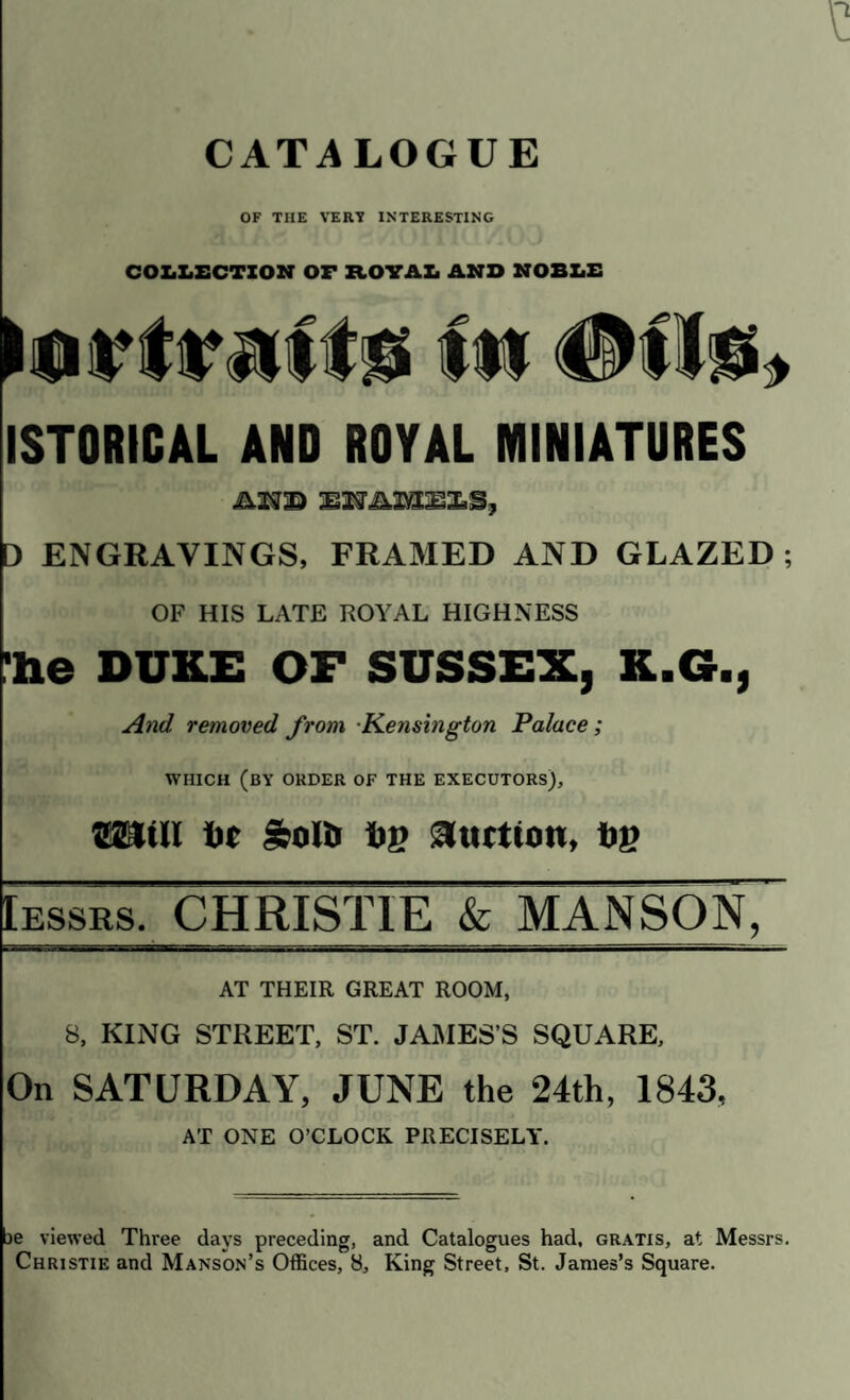 OF THE VERT INTERESTING COLLECTION OF ROYAL AND NOBLE ISTORICAL AND ROYAL MINIATURES .AM© SIJAISSi!, D ENGRAVINGS, FRAMED AND GLAZED ; OF HIS LATE ROYAL HIGHNESS 'he DUKE OF SUSSEX, K.G., And removed from Kensington Palace; WHICH (BY ORDER OF THE EXECUTORS), S2MI t»e &olt> Up 3tutio», bg Iessrs, CHRISTIE & MANSON, AT THEIR GREAT ROOM, 8, KING STREET, ST. JAMES'S SQUARE, On SATURDAY, JUNE the 24th, 1843, AT ONE O’CLOCK PRECISELY. ae viewed Three days preceding, and Catalogues had. gratis, at Messrs, Christie and Manson’s Offices, 8, King Street, St. James’s Square.